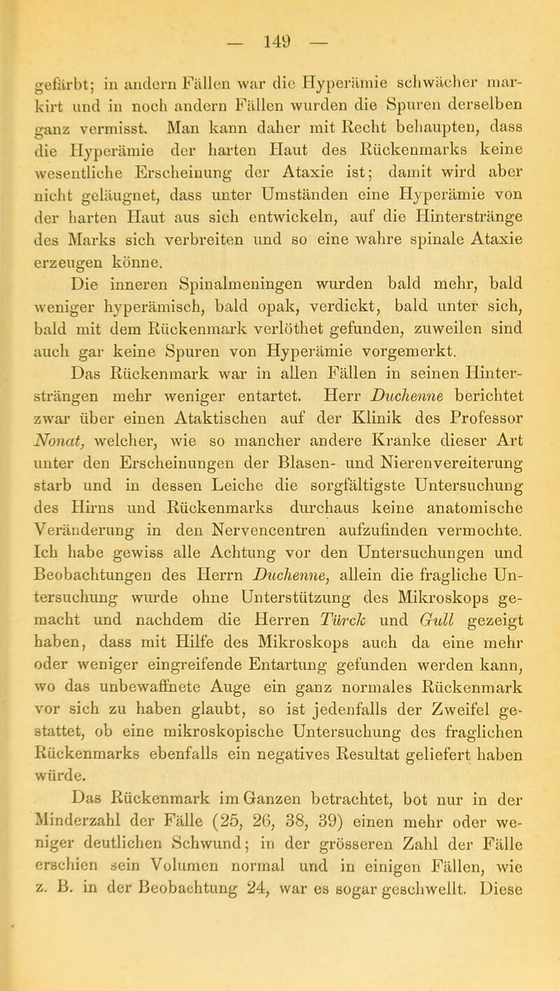 gefärbt; in andern Fällen war die Ilypei-ämie schwächer niar- kirt und in noch andern Fällen wurden die Spuren derselben ganz vermisst. Man kann daher mit Recht behaupten, dass die Hyperämie der harten Plaut des Rückenmarks keine wesentliche Erscheinung der Ataxie ist; damit wird aber nicht geläugnet, dass unter Umständen eine Hyperämie von der harten Plaut aus sich entwickeln, auf die Plinterstränge des Marks sich verbreiten und so eine wahre spinale Ataxie erzeugen könne. Die inneren Spinalmeningen wurden bald mehr, bald weniger hyperämisch, bald opak, verdickt, bald unter sich, bald mit dem Rückenmark verlöthet gefunden, zuweilen sind auch gar keine Spuren von Hyperämie vorgemerkt. Das Rückenmark war in allen Fällen in seinen Hinter- strängen mehr weniger entartet. Herr Duchenne berichtet zwai’ über einen Ataktischen auf der Klinik des Professor Nonat, welcher, wie so mancher andere Kranke dieser Art unter den Erscheinungen der Blasen- und Nierenvereiterung starb und in dessen Leiche die soi’gfältigste Untersuchung des Hirns und Rückenmarks durchaus keine anatomische Veränderung in den Nervencentren aufzufinden vermochte. Ich habe gewiss alle Achtung vor den Untersuchungen und Beobachtungen des Plerrn Duchenne, allein die fragliche Un- tersuchung wurde ohne Unterstützung des Mikroskops ge- macht und nachdem die Herren Türck und Gull gezeigt haben, dass mit Hilfe des Mikroskops auch da eine mehr oder weniger eingreifende Entartung gefunden werden kann, wo das unbewaffnete Auge ein ganz normales Rückenmark vor sich zu haben glaubt, so ist jedenfalls der Zweifel ge- stattet, ob eine mikroskopische Untersuchung des fraglichen Rückenmarks ebenfalls ein negatives Resultat geliefert haben würde. Das Rückenmark im Ganzen betrachtet, bot nur in der Minderzahl der Fälle (25, 26, 38, 39) einen mehr oder we- niger deutlichen Schwund; in der grösseren Zahl der Fälle erschien sein Volumen normal und in einigen Fällen, wie z. B. in der Beobachtung 24, war es sogar geschwellt. Diese