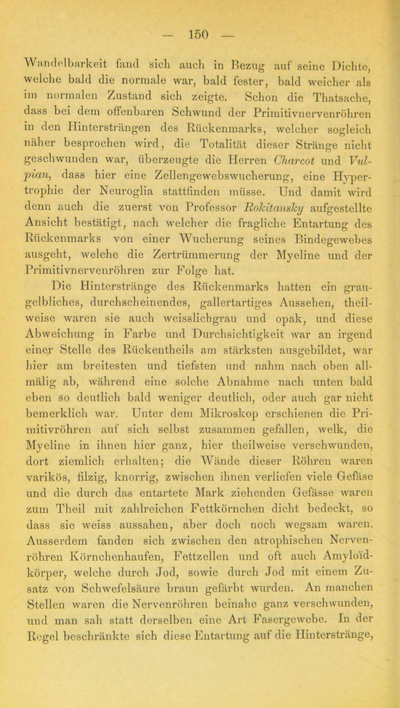 Wandolbarkeit fand sicli auch in Bezug auf seine Dichte, welclie bald die normale war, bald fester, bald weicher als iin normalen Zustand sich zeigte. Schon die Thatsache, dass bei dem offenbaren Schwund der Primitivnervenröhren in den Hintersträngen des Rückenmarks, welcher sogleich näher besprochen wird, die Totalität dieser Stränge nicht geschwunden war, überzeugte die Herren Charcot und Vul- ])ian, dass hier eine Zellengewebswucherung, eine Hyper- trophie der Neuroglia stattfinden müsse. Und damit wird denn auch die zuerst von Professor RolcitansJcy aufgestellte Ansicht bestätigt, nach welcher die fragliche Entartung des Rückenmarks von einer Wucherung seines Bindegewebes ausgeht, welche die Zertrümmerung der Myeline und der Primitivnervenröhren zur Folge hat. Die Hinterstränge des Rückenmarks hatten ein grau- gelbliches, durchscheinendes, gallertartiges Aussehen, theil- weise waren sie auch weisslichgrau und opak, und diese Abweichung in Farbe und Durchsichtigkeit war an irgend einer Stelle des Rückentheils am stärksten ausgebildet, war hier am breitesten und tiefsten und nahm nach oben all- mälig ab, während eine solche Abnahme nach unten bald eben so deutlich bald weniger deutlich, oder auch gar nicht bemerklich war. Unter dem Mikroskop erschienen die Pri- mitivröhren auf sich selbst zusammen gefallen, welk, die Myeline in ihnen hier ganz, hier theilweise verschwunden, dort ziemlich erhalten; die Wände dieser Röhren waren varikös, filzig, knorrig, zwischen ihnen verliefen viele Gefilse und die durch das entartete Mark ziehenden Gefässe waren zum Theil mit zahlreichen Fettkörnchen dicht bedeckt, so dass sie weiss aussahen, aber doch noch wegsam waren. Ausserdem fanden sich zwischen den atrophischen Nerven- röhren Körnchenhaufen, Fettzellen und oft auch Amyloid- körper, welche durch Jod, sowie durch Jod mit einem Zu- satz von Schwefelsäure braun gefärbt wurden. An manchen Stellen waren die Nei’venröhren beinahe ganz verschwunden, und man sah statt derselben eine Art Fasergewebe. In der Regel beschränkte sich diese Entartung auf die Hinterstränge,