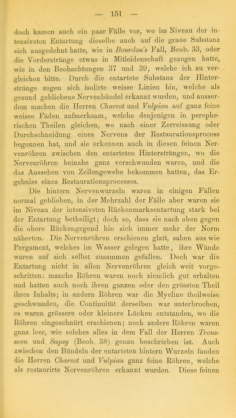 doch kamen auch ein paar Fälle vor, wo im Niveau der in- tensivsten Entartung dieselbe auch auf die graue Substanz sich ausgedehnt hatte, wie in Bourdon’s Fall, Beob. 33, oder die Vorderstränge etwas in Mitleidenschaft gezogen hatte, wie in den Beobachtungen 37 und 39, welche ich zu ver- gleichen bitte. Durch die entartete Substanz der Hinter- O stränge zogen sich isolirte weisse Linien hin, welche als iresund gebliebene Nervenbündel erkannt wurden, und ausser- dem machen die Herren Charcot und Vulpian auf ganz feine weisse Fäden aufmerksam, welche denjenigen in perephe- rischen Theilen gleichen, wo nach einer Zerreissung oder Durchschneidung eines Nervens der Restaurationsprocess begonnen hat, und sie erkennen auch in diesen feinen Ner- venröhren zwischen den entarteten Hintersträngen, wo die Nervenröhren beinahe ganz verschwunden waren, und die das Aussehen von Zellengewebe bekommen hatten, das Er- gebniss eines Restaurationsprocesses. Die hintern Nervenwurzeln waren in einigen Fällen normal geblieben, in der Mehrzahl der Fälle aber waren sie im Niveau der intensivsten Rückenmarksentartung stark bei der Entartung betheiligt; doch so, dass sie nach oben gegen die obere Rückengegend hin sich immer mehr der Norm näherten. Die Nervenröhren erschienen glatt, sahen aus wie Pergament, welches im Wasser gelegen hatte, ihre Wände waren auf sich selbst zusammen gefallen. Doch war die Entartung nicht in allen Nervenröhren gleich weit vorge- schritten: manche Röhren waren noch ziemlich gut erhalten und hatten auch noch ihren ganzen oder den grössten Theil ihres Inhalts; in andern Röhren war die Myeline theilweise geschwunden, die Continuität derselben war unterbrochen, es waren grössere oder kleinere Lücken entstanden, wo die Röhren eingeschnürt erschienen; noch andere Röhren waren ganz leer, wie solches alles in dem Fall der Plerren Trou^s- seau und Sapey (Beob. 38) genau beschrieben ist. Auch zwischen den Bündeln der entarteten hintern Wurzeln fanden die Herren Charcot und Vulpian ganz feine Röhren, welche als restaurirte Nervenröhren erkannt wurden. Diese feinen