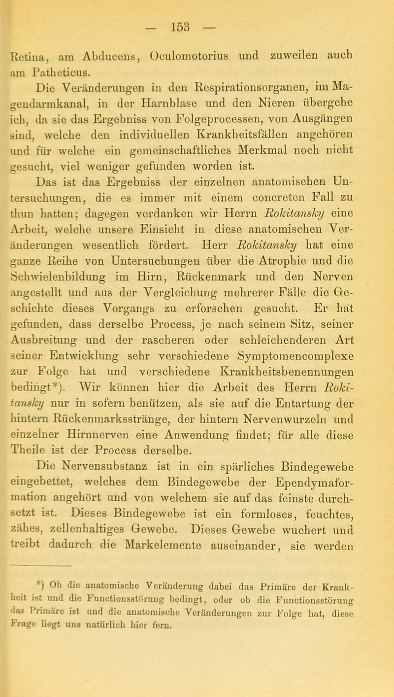 Retina, am Abclucens, Oculomotorius und zuweilen auch am Patlieticus. Die Veränderungen in den Respirationsorganen, im Ma- gendaiunkanal, in der Harnblase und den Nieren übergehe ieb, da sie das Ergebniss von Folgeproeessen, von Ausgängen sind, welehe den individuellen Krankheitsfällen angehören und für welche ein gemeinschaftliches Merkmal noch nicht gesucht, viel weniger gefunden worden ist. Das ist das Ergebniss der einzelnen anatomischen Un- tersuchimgen, die es immer mit einem concreten Fall zu thixn hatten; dagegen verdanken wir Plerrn Rokitansky eine Arbeit, welche unsere Einsicht in diese anatomischen Ver- änderungen wesentlich fördert. Herr Rokitansky hat eine ganze Reihe von Untersuchungen über die Atrophie und die 8chwielenbildung im Hirn, Rückenmark und den Nerven angestellt und aus der Vergleichung mehrerer Fälle die Ge- schichte dieses Vorgangs zu erforschen gesucht. Er hat gefunden, dass derselbe Process, je nach seinem Sitz, seiner Ausbreitung und der rascheren oder schleichenderen Art seiner Entwicklung sehr verschiedene Syraptoraencomplexe zur Folge hat und verschiedene Krankheitsbenennungen bedingt^). Wir können hier die Arbeit des Herrn Roki- tansky nur in sofern benützen, als sie auf die Entartung der hintern Rückenmarksstränge, der hintern Nervenwurzeln und einzelner Hirnnerven eine Anwendung findet; für alle diese Theile ist der Process derselbe. Die Nervensubstanz ist in ein sjDärliches Bindegewebe eingebettet, welches dem Bindegewebe der Ependymafor- mation angehört und von welchem sie auf das feinste durch- setzt ist. Dieses Bindegewebe ist ein formloses, feuchtes, zähes, zellenhaltiges Gewebe. Dieses Gewebe wuchert und treibt dadurch die Markelemente auseinander, sie werden *) Ob die anatomische Veränderuug dabei das Primäre der Krank- heit ist und die bunctionsstörung bedingt, oder ob die Functionsstörung das Primäre ist und die anatomische Veränderungen zur Folge hat, diese Frage liegt uns natürlich hier fern.