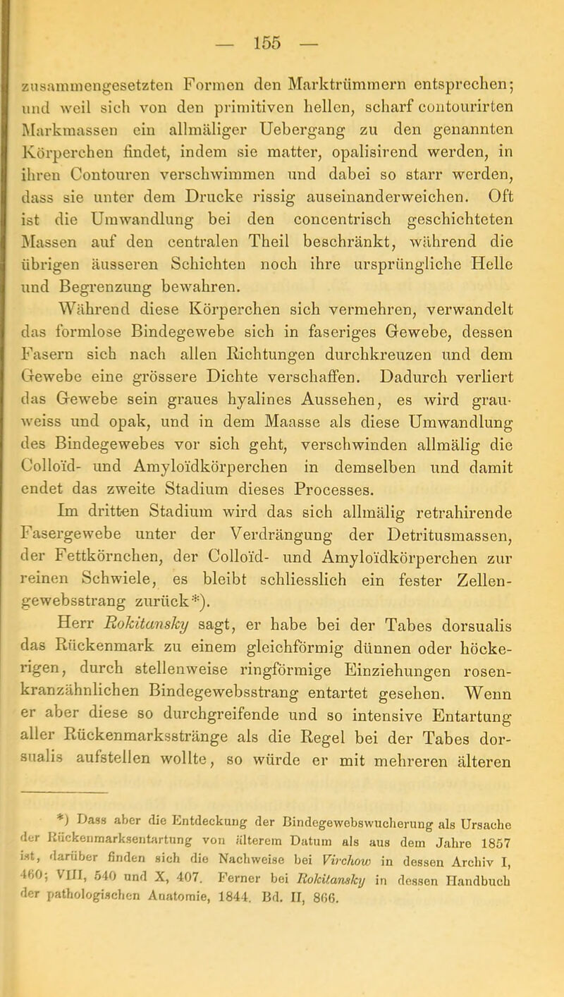 zusammengesetzten Formen den Marktrümmern entsprechen; und weil sich von den primitiven hellen, scharf euntourirten Markmassen ein allmäliger Uebergang zu den genannten Körperchen findet, indem sie matter, opalisirend werden, in ihren Contouren verschwimmen und dabei so starr werden, dass sie unter dem Drucke rissig auseinanderweichen. Oft ist die Umwandlung bei den concentrisch geschichteten Massen auf den centralen Theil beschränkt, während die übrigen äusseren Schichten noch ihre ursprüngliche Helle und Begrenzung bewahren. Während diese Körperchen sich vermehren, verwandelt das formlose Bindegewebe sich in faseriges Gewebe, dessen Fasern sich nach allen Richtungen durchkreuzen und dem Gewebe eine grössere Dichte verschaffen. Dadurch verliert das Gewebe sein graues hyalines Aussehen, es wird grau- weiss und opak, und in dem Maasse als diese Umwandlung des Bindegewebes vor sich geht, verschwinden allmälig die Colloid- und Amyloidkörperchen in demselben und damit endet das zweite Stadium dieses Processes. Im dritten Stadium wird das sich allmälig retrahirende Fasergewebe unter der Verdrängung der Detritusmassen, der Fettkörnchen, der Colloid- und Amyloidkörperchen zur reinen Schwiele, es bleibt schliesslich ein fester Zellen- gewebsstrang zurück*). Herr Rokitansky sagt, er habe bei der Tabes dorsualis das Rückenmark zu einem gleichförmig dünnen oder höcke- rigen, durch stellenweise ringförmige Einziehungen rosen- kranzähnlichen Bindegewebsstrang entartet gesehen. Wenn er aber diese so durchgreifende und so intensive Entartung aller Rückenmarksstränge als die Regel bei der Tabes dor- sualis aufstellen wollte, so würde er mit mehreren älteren *) Dass aber die Entdeckung der Bindegewebswudierung als Ursache der Hückenraarksenbirtung von älterem Datum als aus dem Jahre 1857 ist, darüber finden sich die Nachweise bei Virchow in dessen Archiv I, 460; VIII, 540 und X, 407. Ferner bei Rolcitanskij in dessen Handbuch der pathologischen Anatomie, 1844. Bd. II, 866.