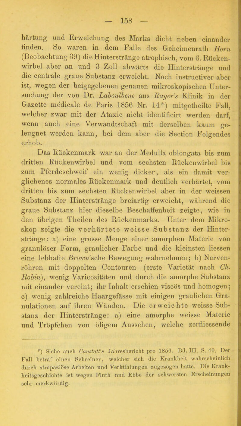 Härtung und Erweichung des Marks dicht neben einander finden. So waren in dem Falle des Greheimenrath Horn (Beobachtung 39) die Hinterstränge atrophisch, vom G. Rücken- wirbel aber an und 3 Zoll abwärts die Hinterstränge und die centrale graue Substanz erweicht. Noch instructiver aber ist, wegen der beigegebenen genauen mikroskopischen Unter- suchung der von Dr. Lahoulbene aus Rayer's Klinik in der Gazette medicale de Paris 1856 Nr. 14*) mitgetheilte Fall, welcher zwar mit der Ataxie nicht identificirt werden darf, wenn auch eine Verwandtschaft mit derselben kaum ge- leugnet werden kann, bei dem aber die Section Folgendes erhob. Das Rückenmark war an der Medulla oblongata bis zum dritten Rückenwirbel und vom sechsten Rückenwirbel bis zum Pferdeschweif ein wenig dicker, als ein damit ver- glichenes normales Rückenmark und deutlich verhärtet, vom dritten bis zum sechsten Rückenwirbel aber in der weissen Substanz der Hinterstränge breiartig erweicht, während die graue Substanz hier dieselbe Beschaffenheit zeigte, wie in den übrigen Theilen des Rückenmarks. Unter dem Mikro- skop zeigte die verhärtete weisse Substanz der Hinter- stränge: a) eine grosse Menge einer amorphen Materie von granulöser Form, graulicher Farbe und die kleinsten Hessen eine lebhafte Brown’sche Bewegung wahrnehmen; b) Nerven- röhren mit doppelten Contouren (erste Varietät nach C/o Rohin), wenig Varicositäten und durch die amorphe Substanz mit einander vereint; ihr Inhalt erschien viscös und homogen; c) wenig zahlreiche Haargefässe mit einigen graulichen Gra- nulationen auf ihren Wänden. Die erweichte weisse Sub- stanz der Hinterstränge: a) eine amorphe weisse Materie und Tröpfchen von öligem Aussehen, welche zerfliessende '*) Siehe auch CanstaU’s Jahresbericht pro 1856. Bd. III. S. 40. Der Fall betraf einen Schreiner, welcher sich die Krankheit wahrscheinlich durch strapaziöse Arbeiten und Verkühlungen zugezogen hatte. Die Krank- heitsgeschichte ist wegen Pluth und Ebbe der schwersten Erscheinungen sehr merkwürdig.