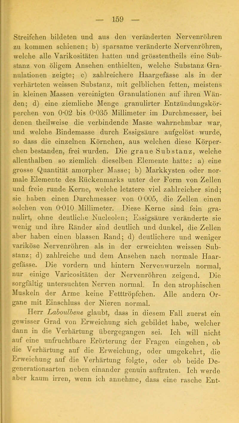 Streifchen bildeten und aus den veränderten Nervenröliren zu kommen schienen; b) sparsame veränderte Nervenröhren, welche alle Varikositäten hatten und grösstentheils eine Sub- stanz von öligem Ansehen enthielten, welche Substanz Gra- nulationen zeigte; c) zahlreichere Haargefässe als in der verhärteten weissen Substanz, mit gelblichen fetten, meistens in kleinen Massen vereinigten Granulationen auf ihren Wän- den; d) eine ziemliche Menge granulirter Entzündungskör- perchen von 0’02 bis 0’035 Millimeter im Durchmesser, bei denen theilweise die verbindende Masse wahrnehmbar war, und welche Bindemasse durch Essigsäure aufgelöst wurde, so dass die einzelnen Körnchen, aus welchen diese Körper- chen bestanden, frei wurden. Die graue Substanz, welche allenthalben so ziemlich dieselben Elemente hatte: a) eine grosse Quantität amorpher Masse; b) Mai’kkysten oder nor- male Elemente des Rückenmarks unter der Form von Zellen und freie runde Kerne, welche letztere viel zahlreicher sind; sie haben einen Durchmesser von 0 005, die Zellen einen solchen von O’OlO Millimeter. Diese Kerne sind fein gra- nulirt, ohne deutliche Nucleolen; Essigsäure veränderte sie wenig und ihre Ränder sind deutlich und dunkel, die Zellen aber haben einen blassen Rand; d) deutlichere und weniger variköse Nervenröhren als in der erweichten weissen Sub- stanz; d) zahlreiche und dem Ansehen nach normale Haar- gefässe. Die vordem und hintern Nervenwurzeln normal, nur einige Varicositäten der Nervenröhren zeigend. Die sorgfältig untersuchten Nerven normal. In den atrophischen Muskeln der Arme keine Fetttröpfchen. Alle andern Or- gane mit Einschluss der Nieren normal. Herr Ldboulhene glaubt, dass in diesem Fall zuerst ein gewisser Grad von Erweichung sich gebildet habe, welcher dann in die Verhärtung übergegangen sei. Ich will nicht auf eine unfruchtbare Erörterung der Fragen eingehen, ob die Verhärtung auf die Erweichung, oder umgekehrt, die Erweichung auf die Verhärtung folgte, oder ob beide De- generationsarten neben einander genuin auftraten. Ich werde aber kaum irren, wenn ich annehme, dass eine rasche Ent-