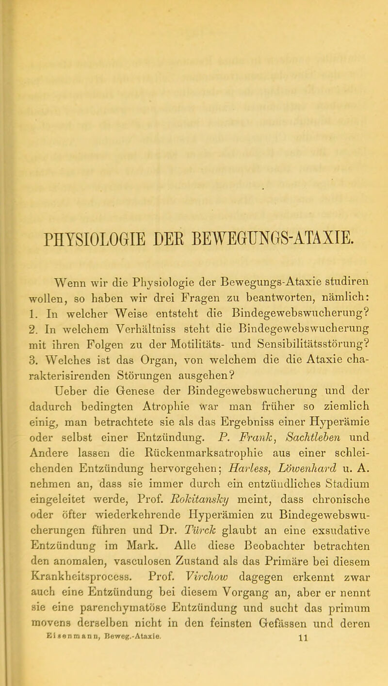 PHYSIOLOGIE DEE BEWEGUNGS-ATAXIE. Wenn wir die Physiologie der Bewegungs-Ataxie studiren wollen, so haben wir drei Fragen zu beantwoi’ten, nämlich; 1. In welcher Weise entsteht die Bindegewebswucherung? 2. In welchem Verhältniss steht die Bindegewebswucherung mit ihren Folgen zu der Motilitäts- und Sensibilitätsstörung? 3. Welches ist das Organ, von welchem die die Ataxie cha- rakterisirenden Störungen ausgehen? lieber die Genese der Bindegewebswucherung und der dadurch bedingten Atrophie war man früher so ziemlich einig, man betrachtete sie als das Ergebniss einer Hyperämie oder selbst einer Entzündung. P. Frank, Sachtleben und Andere lassen die Rückenmarksatrophie aus einer schlei- chenden Entzündung hervorgehen; Harless, Löwenhard u. A. nehmen an, dass sie immer durch ein entzündliches Stadium eingeleitet werde, Prof. Rokitansky meint, dass chronische oder öfter wiederkehrende Hyperämien zu Bindegewebswu- cherungen führen und Dr. Türck glaubt an eine exsudative Entzündung im Mark. Alle diese Beobachter betrachten den anomalen, vasculosen Zustand als das Primäre bei diesem Krankheitsprocess. Prof. Virchow dagegen erkennt zwar auch eine Entzündung bei diesem Vorgang an, aber er nennt sie eine parenchymatöse Entzündung und sucht das primum movens derselben nicht in den feinsten Gefässen und deren Eisenmann, Beweg.-Ataxle. 11