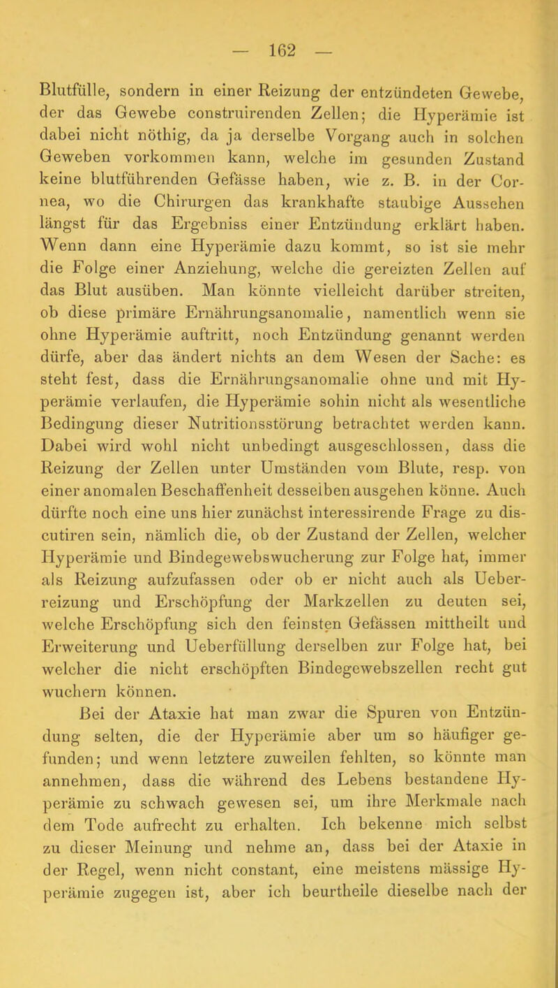 Blutfülle, sondern in einer Reizung der entzündeten Gewebe, der das Gewebe construirenden Zellen; die Hyperämie ist dabei nicht nöthig, da ja derselbe Vorgang auch in solchen Geweben voi’kommeii kann, welche im gesunden Zustand keine blutführenden Gefässe haben, wie z. B. in der Cor- nea, wo die Chirurgen das krankhafte staubige Aussehen längst für das Ergebniss einer Entzündung erklärt haben. Wenn dann eine Hyperämie dazu kommt, so ist sie mehr die Folge einer Anziehung, welche die gereizten Zellen auf das Blut ausüben. Man könnte vielleicht darüber streiten, ob diese primäre Ernähi'ungsanomalie, namentlich wenn sie ohne Hyperämie auftritt, noch Entzündung genannt werden dürfe, aber das ändert nichts an dem Wesen der Sache: es steht fest, dass die Ernährungsanoinalie ohne und mit Hy- perämie verlaufen, die Hyperämie sohin nicht als wesentliche Bedingung dieser Nutritionsstörung betrachtet werden kann. Dabei wird wohl nicht unbedingt ausgeschlossen, dass die Reizung der Zellen unter Umständen vom Blute, resp. von einer anomalen Beschaffenheit desselben ausgehen könne. Auch dürfte noch eine uns hier zunächst interessirende Frage zu dis- cutiren sein, nämlich die, ob der Zustand der Zellen, welcher Hyperämie und Bindegewebswucherung zur Folge hat, immer als Reizung aufzufassen oder ob er nicht auch als Ueber- reizung und Erschöpfung der Markzellen zu deuten sei, welche Erschöpfung sich den feinsten Gelassen mittheilt und Erweiterung und Ueberfiillung dei’selben zur Folge hat, bei welcher die nicht erschöpften Bindegewebszellen recht gut wuchern können. Bei der Ataxie hat man zwar die Spuren von Entzün- dung selten, die der Hyperämie aber um so häufiger ge- funden; und wenn letztere zuweilen fehlten, so könnte man annehmen, dass die während des Lebens bestandene Hy- perämie zu schwach gewesen sei, um ihre Merkmale nach dem Tode aufrecht zu erhalten. Ich bekenne mich selbst zu dieser Meinung und nehme an, dass bei der Ataxie in der Regel, wenn nicht constant, eine meistens mässige Hy- perämie zugegen ist, aber ich beurtheile dieselbe nach der