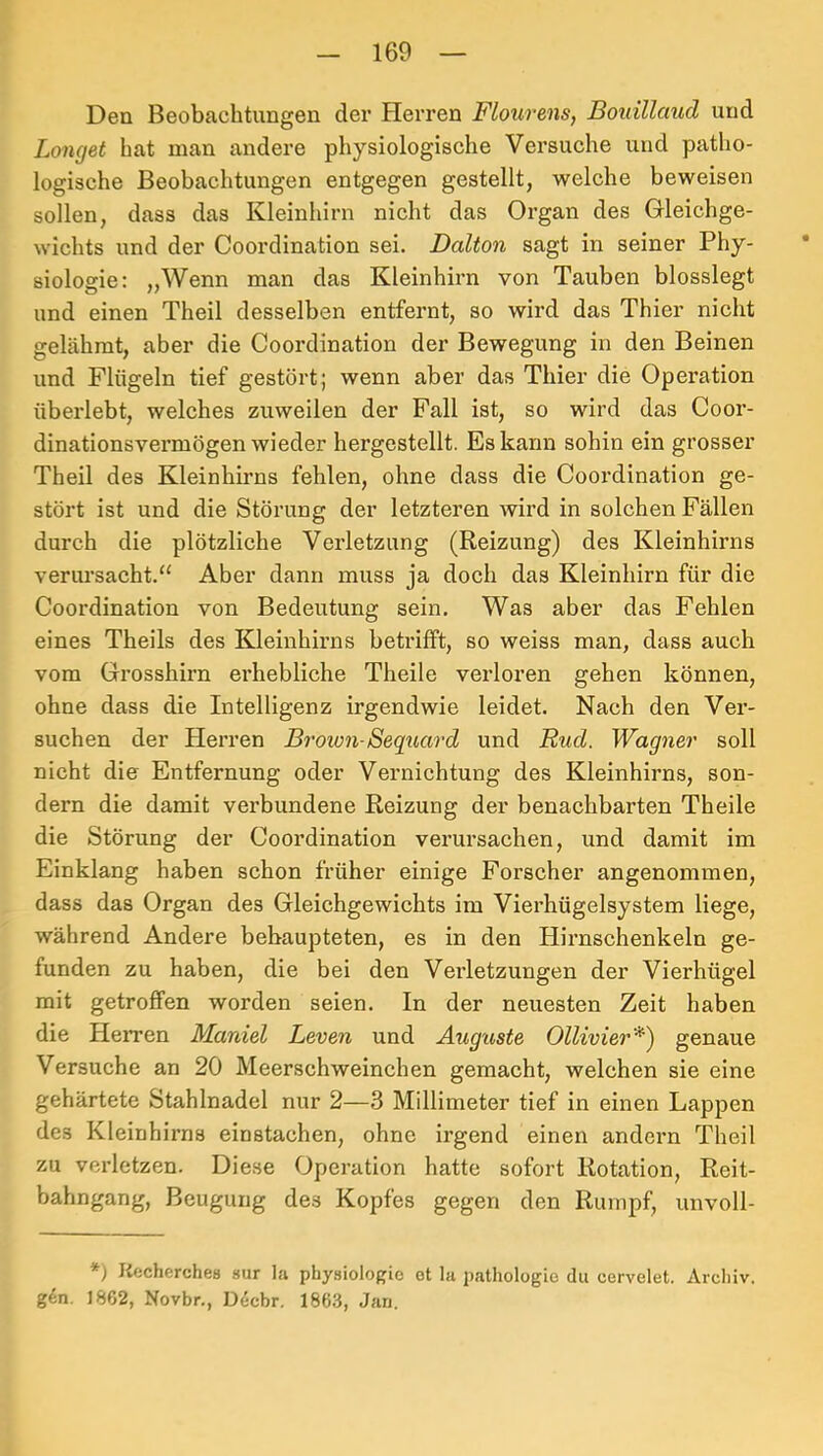 Den Beobachtungen der Herren Flourens, Boidllaud und Longet bat man andere physiologische Versuche und patho- logische Beobachtungen entgegen gestellt, welche beweisen sollen, dass das Kleinhirn nicht das Organ des Gleichge- wichts und der Coordination sei, Baiton sagt in seiner Phy- * siologie: „Wenn man das Kleinhirn von Tauben blosslegt und einen Theil desselben entfernt, so wird das Thier nicht gelähmt, aber die Coordination der Bewegung in den Beinen und Flügeln tief gestört ; wenn aber das Thier die Operation überlebt, welches zuweilen der Fall ist, so wird das Coor- dinationsvermögen wieder hergestellt. Es kann sohin ein grosser Theil des Kleinhirns fehlen, ohne dass die Coordination ge- stört ist und die Störung der letzteren wird in solchen Fällen durch die plötzliche Verletzung (Reizung) des Kleinhirns verursacht.“ Aber dann muss ja doch das Kleinhirn für die Coordination von Bedeutung sein. Was aber das Fehlen eines Theils des Kleinhirns betrifft, so weiss man, dass auch vom Grosshirn erhebliche Theile verloren gehen können, ohne dass die Intelligenz irgendwie leidet. Nach den Ver- suchen der Herren Broion-Sequard und Bud. Wagner soll nicht die Entfernung oder Vernichtung des Kleinhirns, son- dern die damit verbundene Reizung der benachbarten Theile die Störung der Coordination verursachen, und damit im Einklang haben schon früher einige Forscher angenommen, dass das Organ des Gleichgewichts im Vierhügelsystem liege, während Andere behaupteten, es in den Hirnschenkeln ge- funden zu haben, die bei den Verletzungen der Vierhügel mit getroffen worden seien. In der neuesten Zeit haben die HeiTen Mantel Leven und Aug'aste Ollivier*^ genaue Versuche an 20 Meerschweinchen gemacht, welchen sie eine gehärtete Stahlnadel nur 2—3 Millimeter tief in einen Lappen des Kleinhirns einstachen, ohne irgend einen andern Theil zu verletzen. Diese Operation hatte sofort Rotation, Reit- bahngang, Beugung des Kopfes gegen den Rumpf, unvoll- *) Kecherches sur la phy.siologio et la pathologio du cervelet. Arcliiv. gen. 1862, Novbr., Dicbr. 1863, Jan.