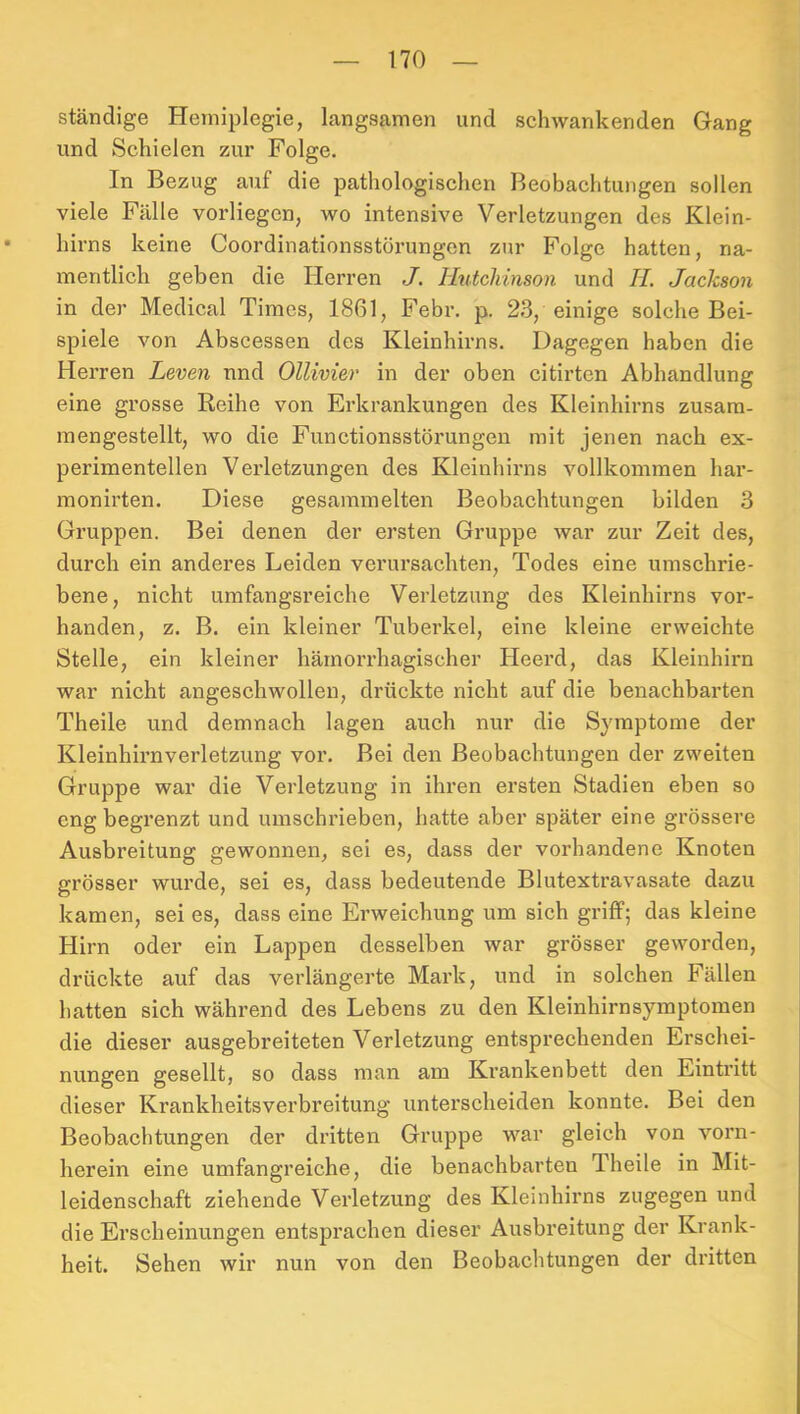 ständige Hemiplegie, langsamen und schwankenden Gang und Schielen zur Folge. In Bezug auf die pathologischen Beobachtungen sollen viele Fälle vorliegcn, wo intensive Verletzungen des Klein- hirns keine Coordinationsstörungcn zur Folge hatten, na- mentlich geben die Herren J. Hutchinson und II. Jackson in der Medical Times, 1861, Febi*. p. 23, einige solche Bei- spiele von Abscessen des Kleinhirns. Dagegen haben die Herren Leven nnd Ollivier in der oben citirtcn Abhandlung eine grosse Reihe von Erkrankungen des Kleinhirns zusara- mengestellt, wo die Functionsstörungen mit jenen nach ex- perimentellen Verletzungen des Kleinhiims vollkommen har- monirten. Diese gesammelten Beobachtungen bilden 3 Gruppen. Bei denen der ersten Gruppe war zur Zeit des, durch ein anderes Leiden verursachten, Todes eine umschrie- bene, nicht umfangsreiche Verletzung des Kleinhirns vor- handen, z. B. ein kleiner Tubei’kel, eine kleine erweichte Stelle, ein kleiner hämorrhagischer Heerd, das Kleinhirn war nicht angeschwollen, drückte nicht auf die benachbarten Theile und demnach lagen auch nur die Symptome der Kleinhirnverletzung vor. Bei den Beobachtungen der zweiten Gruppe war die Verletzung in ihren ersten Stadien eben so eng begrenzt und umschrieben, hatte aber später eine grössere Ausbreitung gewonnen, sei es, dass der vorhandene Knoten grösser wurde, sei es, dass bedeutende Blutextravasate dazu kamen, sei es, dass eine Erweichung um sich griff; das kleine Hirn oder ein Lappen desselben war grösser geworden, drückte auf das verlängerte Mark, und in solchen Fällen hatten sich während des Lebens zu den Kleinhirnsymptomen die dieser ausgebreiteten Verletzung entsprechenden Erschei- nungen gesellt, so dass man am Krankenbett den Eintritt dieser Krankheitsverbreitung unterscheiden konnte. Bei den Beobachtungen der dritten Gruppe war gleich von vorn- herein eine umfangreiche, die benachbarten Theile in Mit- leidenschaft ziehende Verletzung des Kleinhirns zugegen und die Erscheinungen entsprachen dieser Ausbreitung der Krank- heit. Sehen wir nun von den Beobachtungen der dritten