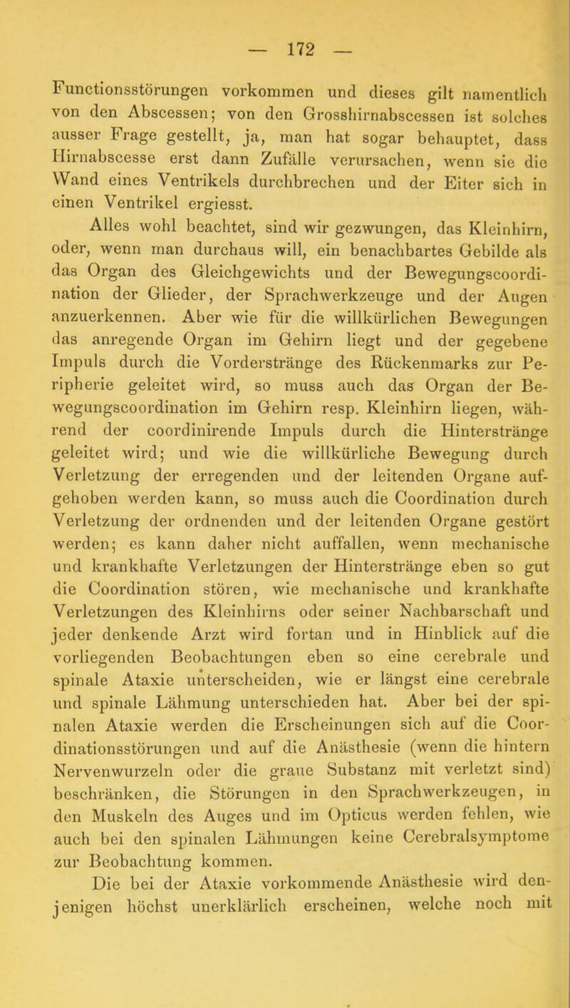 Functionsstörungen Vorkommen und dieses gilt namentlich von den Abscessen; von den Grosshirnabscessen ist solches ausser Frage gestellt, ja, man hat sogar behauptet, dass Hirnabscesse erst dann Zufälle verursachen, wenn sie die Wand eines Ventrikels durchbrechen und der Eiter sich in einen Ventrikel ergiesst. Alles wohl beachtet, sind wir gezwungen, das Kleinhirn, oder, wenn man durchaus will, ein benachbartes Gebilde als das Organ des Gleichgewichts und der Bewegungscoordi- nation der Glieder, der Sprachwerkzeuge und der Augen anzuei'kennen. Aber wie für die willkürlichen Bewegungen das anregende Organ im Gehirn liegt und der gegebene Impuls durch die Voi’derstränge des Rückenmarks zur Pe- ripherie geleitet wird, so muss auch das Organ der Be- wegungscoordination im Gehirn resp. Kleinhirn liegen, wäh- rend der coordinirende Impuls durch die Hinterstränge geleitet wird; und wie die willkürliche Bewegung durch Verletzung der erregenden und der leitenden Organe auf- gehoben werden kann, so muss auch die Coordination durch Verletzung der ordnenden und der leitenden Organe gestört werden; es kann daher nicht auffallen, wenn mechanische und krankhafte Verletzungen der Hinterstränge eben so gut die Coordination stören, wie mechanische und krankhafte Verletzungen des Kleinhirns oder seiner Nachbarschaft und jeder denkende Arzt wird fortan und in Hinblick auf die vorliegenden Beobachtungen eben so eine cerebrale und spinale Ataxie unterscheiden, wie er längst eine cerebrale und spinale Lähmung unterschieden hat. Aber bei der spi- nalen Ataxie werden die Erscheinungen sich auf die Coor- dinationsstörungen und auf die Anästhesie (wenn die hintern Nervenwurzeln oder die graue Substanz mit verletzt sind) beschränken, die Störungen in den Sprachwerkzeugen, in den Muskeln des Auges und im Opticus werden fehlen, wie auch bei den spinalen Lähmungen keine Cerebralsymptome zur Beobachtung kommen. Die bei der Ataxie vorkommende Anästhesie wird den- jenigen höchst unerklärlich erscheinen, welche noch mit