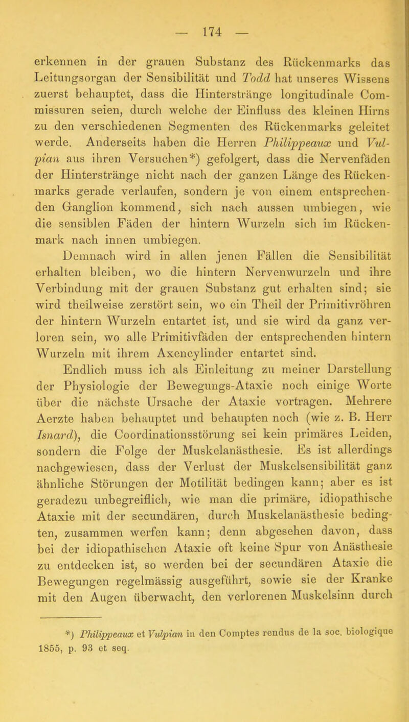 erkennen in der grauen Substanz des Rückenmarks das Leitungsorgan der Sensibilität und Todd hat unseres Wissens zuerst behauptet, dass die Ilinterstränge longitudinale Coin- missuren seien, durch welche der Einfluss des kleinen Hirns zu den verschiedenen Segmenten des Rückenmarks geleitet werde. Anderseits haben die Herren Philippeaux und Vul- pian aus ihren Versuchen*) gefolgert, dass die Nervenfäden der Hinterstränge nicht nach der ganzen Länge des Rücken- marks gerade verlaufen, sondern je von einem entsprechen- den Ganglion kommend, sich nach aussen umbiegen, wie die sensiblen Fäden der hintern Wurzeln sich im Rücken- mark nach innen umbiegen. Demnach wird in allen jenen Fällen die Sensibilität erhalten bleiben, wo die hintern Nervenwurzeln und ihre Verbindung mit der grauen Substanz gut erhalten sind; sie wird theilweise zerstört sein, wo ein Theil der Primitivröhren der hintern Wurzeln entartet ist, und sie wird da ganz ver- loren sein, wo alle Primitivfäden der entsprechenden hintern Wurzeln mit ihrem Axencylinder entartet sind. Endlich muss ich als Einleitung zu meiner Darstellung der Physiologie der Bewegungs-Ataxie noch einige Worte über die nächste Ursache der Ataxie vorti’agen. Mehrere Aerzte haben behauptet und behaupten noch (wie z, B. Herr Isnard), die Cooi’dinationsstörung sei kein primäres Leiden, sondern die Folge der Muskelanästhesie. Es ist allerdings nachgewiesen, dass der Verlust der Muskelsensibilität ganz ähnliche Störungen der Motilität bedingen kann; aber es ist geradezu unbegreiflich, wie man die primäre, idiopathische Ataxie mit der secundären, durch Muskelanästhesie beding- ten, zusammen werfen kann; denn abgesehen davon, dass bei der idiopathischen Ataxie oft keine Spur von Anästhesie zu entdecken ist, so werden bei der secundären Ataxie die Bewegungen regelmässig ausgeführt, sowie sie der Ki’anke mit den Augen überwacht, den verlorenen Muskelsinn durch *) Philippeaux et Vvlpian in den Comptes rendus de la soc. biologique 1855, p. 93 ct seq.