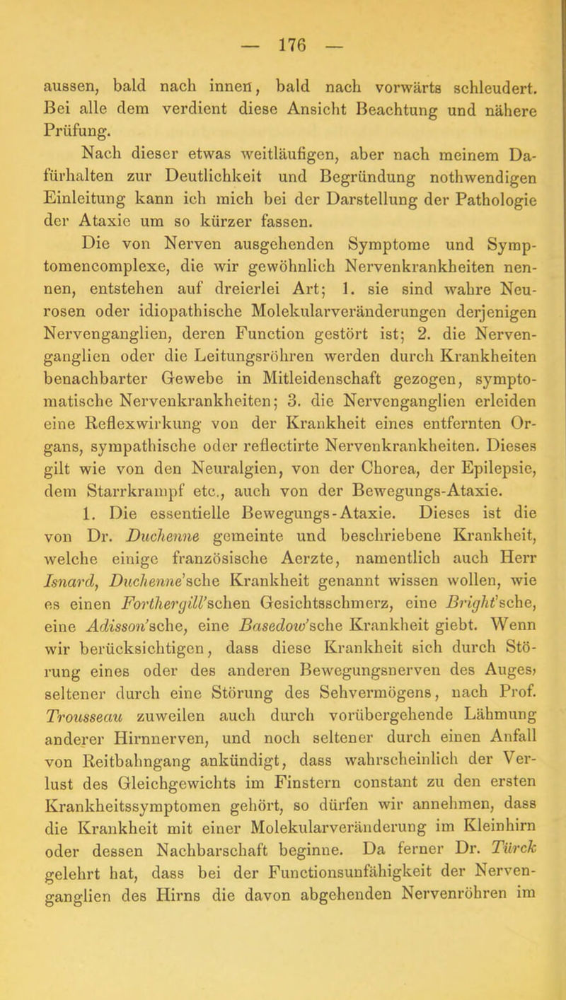 aussen, bald nach innen, bald nach vorwärts schleudert. Bei alle dem verdient diese Ansicht Beachtung und nähere Prüfung. Nach dieser etwas weitläufigen, aber nach meinem Da- fürhalten zur Deutlichkeit und Begründung nothwendigen Einleitung kann ich mich bei der Darstellung der Pathologie der Ataxie um so kürzer fassen. Die von Nerven ausgehenden Symptome und Syrap- tomencomplexe, die wir gewöhnlich Nervenkrankheiten nen- nen, entstehen auf dreierlei Art; 1. sie sind wahre Neu- rosen oder idiopathische Molekularveränderungen derjenigen Nervenganglien, deren Function gestört ist; 2. die Nerven- ganglien oder die Leitungsröhren werden durch Krankheiten benachbarter Gewebe in Mitleidenschaft gezogen, sympto- matische Nervenkrankheiten; 3. die Nervenganglien erleiden eine Reflexwirkung von der Krankheit eines entfernten Or- gans, sympathische oder reflectirte Nervenki’ankheiten. Dieses gilt wie von den Neuralgien, von der Chorea, der Epilepsie, dem Starrkrampf etc., auch von der Bewegungs-Ataxie. 1. Die essentielle Bewegungs-Ataxie. Dieses ist die von Dr. Duchenne gemeinte und beschriebene Krankheit, welche einige französische Aerzte, namentlich auch Herr Isnardf Duchenne’sche Krankheit genannt wissen wollen, wie es einen Forthergill’schen Gesichtsschmerz, eine Brlght’sche, eine Admon'sche, eine Basedow’sche Krankheit giebt. Wenn wir berücksichtigen, dass diese Krankheit sich durch Stö- rung eines oder des anderen Bewegungsnerven des Auges» seltener dui’ch eine Störung des Sehvermögens, nach Prof. Trousseau zuweilen auch durch vorübergehende Lähmung anderer Hirnnerven, und noch seltener durch einen Anfall von Reitbahngang ankündigt, dass wahrscheinlich der Ver- lust des Gleichgewichts im Finsteim constant zu den ersten Krankheitssymptomen gehört, so dürfen wir annehmen, dass die Krankheit mit einer Molekularveränderung im Kleinhirn oder dessen Nachbarschaft beginne. Da ferner Dr. Türck gelehrt hat, dass bei der Functionsunfähigkeit der Nerven- ganglien des Hirns die davon abgehenden Nervenröhren im