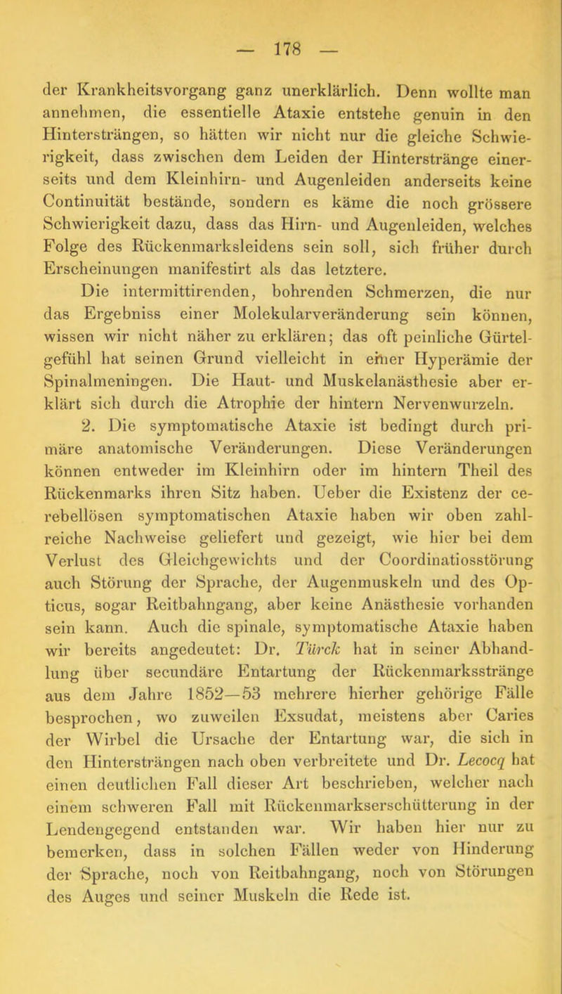 der Krankheitsvorgang ganz unerklärlich. Denn wollte man annehnien, die essentielle Ataxie entstehe genuin in den Hintersträngen, so hätten wir nicht nur die gleiche Schwie- rigkeit, dass zwischen dem Leiden der Hinterstränge einer- seits und dem Kleinhirn- und Augenleiden anderseits keine Continuität bestände, sondern es käme die noch grössere Schwierigkeit dazu, dass das Hirn- und Augenleiden, welches Folge des Rückenmarksleidens sein soll, sich früher durch Erscheinungen manifestirt als das letztere. Die intermittirenden, bohrenden Schmerzen, die nur das Ergebniss einer Molekularveränderung sein können, wissen wir nicht näher zu erklären; das oft peinliche Gürtel- gefühl hat seinen Grund vielleicht in ehier Hyperämie der Spinalnieningen. Die Haut- und Muskelanästhesie aber er- klärt sich durch die Atrophie der hintern Nervenwurzeln. 2. Die symptomatische Ataxie ist bedingt durch pri- märe anatomische Veränderungen. Diese Veränderungen können entweder im Kleinhirn oder im hintern Theil des Rückenmarks ihren Sitz haben. Ueber die Existenz der ce- rebellösen symptomatischen Ataxie haben wir oben zahl- reiche Nachweise geliefert und gezeigt, wie hier bei dem Verlust des Gleichgewichts und der Coordinatiosstörung auch Störung der Sprache, der Augenmuskeln und des Op- ticus, sogar Rcitbahngang, aber keine Anästhesie vorhanden sein kann. Auch die spinale, symptomatische Ataxie haben wir bereits angedeutet: Dr. Türclc hat in seiner Abhand- lung über secundäre Entartung der Rückenmarksstränge aus dem Jahre 1852—53 mehrere hierher gehörige Fälle besprochen, wo zuweilen Exsudat, meistens aber Caries der Wirbel die Ursache der Entartung war, die sich in den Hintersträngen nach oben verbreitete und Dr. Lecocq hat einen deutlichen Fall dieser Art beschrieben, welcher nach einem schweren Fall mit Rückcnmarkserschülterung in der Lendeiigegend entstanden war. Wir haben hier nur zu bemerken, dass in solchen Fällen weder von Hinderung der Sprache, noch von Reitbahngang, noch von Störungen des Auges und seiner Muskeln die Rede ist.
