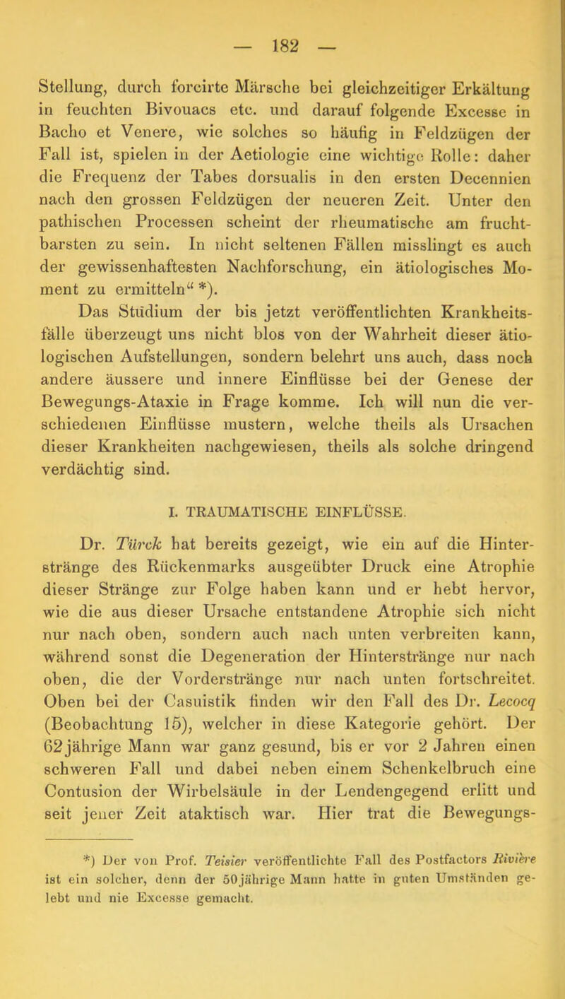Stellung, durch forcirte Märsche bei gleichzeitiger Erkältung in feuchten Bivouacs etc. und darauf folgende Excesse in Bacho et Venere, wie solches so häufig in Feldzügen der Fall ist, spielen in der Aetiologie eine wichtige Rolle: daher die Frequenz der Tabes dorsualis in den ersten Decennien nach den grossen Feldzügen der neueren Zeit. Unter den pathischen Processen scheint der rheumatische am frucht- barsten zu sein. In nicht seltenen Fällen misslingt es auch der gewissenhaftesten Nachforschung, ein ätiologisches Mo- ment zu ermitteln“*). Das Studium der bis jetzt veröffentlichten Krankheits- fälle überzeugt uns nicht blos von der Wahrheit dieser ätio- logischen Aufstellungen, sondern belehrt uns auch, dass noch andere äussere und innere Einflüsse bei der Genese der Bewegungs-Ataxie in Frage komme. Ich will nun die ver- schiedenen Einflüsse mustern, welche theils als Ursachen dieser Krankheiten nachgewiesen, theils als solche dringend verdächtig sind. I. TRAUMATISCHE EINFLÜSSE. Dr. Tilrck hat bereits gezeigt, wie ein auf die Hinter- stränge des Rückenmarks ausgeübter Druck eine Atrophie dieser Stränge zur Folge haben kann und er hebt hervor, wie die aus dieser Ursache entstandene Atrophie sich nicht nur nach oben, sondern auch nach unten verbreiten kann, während sonst die Degeneration der Hinterstränge nur nach oben, die der Vorderstränge nur nach unten fortschreitet. Oben bei der Casuistik finden wir den Fall des Dr. Lecoeq (Beobachtung 15), welcher in diese Kategorie gehört. Der 62 jährige Mann war ganz gesund, bis er vor 2 Jahren einen schweren Fall und dabei neben einem Schenkelbruch eine Contusion der Wirbelsäule in der Lendengegend erlitt und seit jener Zeit ataktisch war. Hier trat die Bewegungs- *) Uer von Prof. Teisier veröffentlichte Fall des Postfactors Biviere ist ein solcher, denn der 50jährige Mann h.atte in guten Uni.st.änden ge- lebt und nie Excesse gemacht.