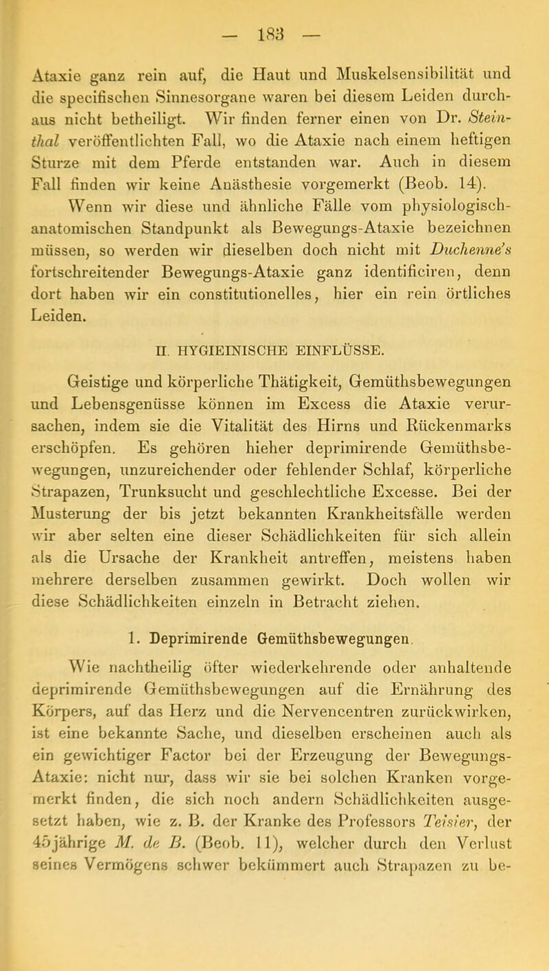 Ataxie ganz rein auf, die Haut und Muskelsensibilität und die specifischen Sinnesorgane waren bei diesem Leiden durch- aus nicht betheiligt. Wir finden ferner einen von Dr. Stein- thal veröflfentlichten Fall, wo die Ataxie nach einem heftigen Sturze mit dem Pferde entstanden war. Auch in diesem Fall finden wir keine Anästhesie voi'gemei’kt (Beob. 14). Wenn wir diese und ähnliche Fälle vom physiologisch- anatomischen Standpunkt als Bewegungs-Ataxie bezeichnen müssen, so werden wir dieselben doch nicht mit Duchenne’s fortschreitender Bewegungs-Ataxie ganz identificiren, denn dort haben wir ein constitutioneiles, hier ein rein örtliches Leiden. n. HYGIEINISCHE EINFLÜSSE. Geistige und körperliche Thätigkeit, Gemüthsbewegungen und Lebensgenüsse können im Excess die Ataxie verur- sachen, indem sie die Vitalität des Hirns und Rückenmarks erschöpfen. Es gehören hieher deprimirende Gemüthsbe- wegungen, unzureichender oder fehlender Schlaf, körperliche Strapazen, Trunksucht und geschlechtliche Excesse. Bei der Musterung der bis jetzt bekannten Ki’ankheitsfälle werden wir aber selten eine dieser Schädlichkeiten für sich allein als die Ursache der Krankheit antreffen, meistens haben mehrere derselben zusammen gewirkt. Doch wollen wir diese Schädlichkeiten einzeln in Betracht ziehen. 1. Deprimirende Gemüthsbewegungen. Wie nachtheilig öfter wiederkehi’ende oder anhaltende deprimirende Gemüthsbewegungen auf die Ernährung des Körpers, auf das Herz und die Nervencentren zurückwirken, ist eine bekannte Sache, und dieselben erscheinen auch als ein gewichtiger Factor bei der Erzeugung der Bewegungs- Ataxie; nicht nur, dass wir sie bei solchen Kranken vorge- merkt finden, die sich noch andern Schädlichkeiten ausge- setzt haben, wie z. B. der Kranke des Professors Teisier, der 45jährige M. de B. (Beob. II), welcher durch den Verlust seines Vermögens schwer bekümmert auch Strai)azen zu be-
