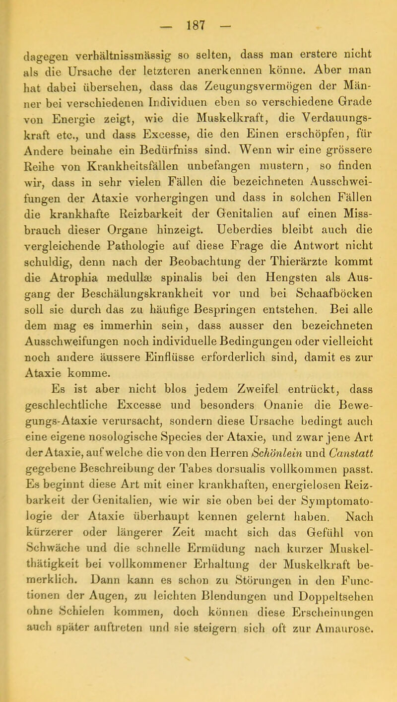 dagegen verhältnissmässig so selten, dass man erstere nicht als die Ursache der letzteren anerkennen könne. Aber man hat dabei übersehen, dass das Zeugungsvermögen der Män- ner bei verschiedenen Individuen eben so verschiedene Grade von Energie zeigt, wie die Muskelkraft, die Verdauungs- kraft etc., und dass Excesse, die den Einen erschöpfen, für Andere beinahe ein Bedürfniss sind. Wenn wir eine grössere Reihe von Krankheitsfällen unbefangen mustern, so finden wir, dass in sehr vielen Fällen die bezeichneten Ausschwei- fungen der Ataxie vorhergingen und dass in solchen Fällen die krankhafte Reizbarkeit der Genitalien auf einen Miss- brauch dieser Organe hinzeigt. Ueberdies bleibt auch die vergleichende Pathologie auf diese Frage die Antwort nicht schuldig, denn nach der Beobachtung der Thierärzte kommt die Atrophia medullse spinalis bei den Hengsten als Aus- gang der Beschälungskrankheit vor und bei Schaafböcken soll sie durch das zu häufige Bespringen entstehen. Bei alle dem mag es immerhin sein, dass ausser den bezeichneten Ausschweifungen noch individuelle Bedingungen oder vielleicht noch andere äussere Einflüsse erforderlich sind, damit es zur Ataxie komme. Es ist aber nicht blos jedem Zweifel entrückt, dass geschlechtliche Excesse und besonders Onanie die Bewe- gungs-Ataxie verursacht, sondern diese Ursache bedingt auch eine eigene nosologische Species der Ataxie, und zwar jene Art der Ataxie, auf welche die von den Herren Schönlein und Canstatt gegebene Beschreibung der Tabes dorsualis vollkommen passt. Es beginnt diese Art mit einer krankhaften, energielosen Reiz- barkeit der Genitalien, wie wir sie oben bei der Symptomato- logie der Ataxie überhaupt kennen gelernt haben. Nach kürzerer oder längerer Zeit macht sich das Gefühl von Schwäche und die schnelle Ermüdung nach kurzer Muskel- thätigkeit bei vollkommener Erhaltung der Muskelkraft be- merk lieh. Uann kann es schon zu Störungen in den Func- tionen der Augen, zu leichten Blendungen und Doppeltsehen ohne Schielen kommen, doch können diese Erscheinungen auch später auftreten und sie steigern sich oft zur Amaurose.