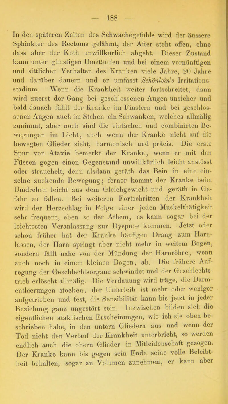 In den späteren Zeiten des Schwächegefühls wird der äussere Sphinkter des Rectums gelähmt, der After steht offen, ohne dass aber der Koth unwillkürlich abgeht. Dieser Zustand kann unter günstigen Umständen und bei einem vernünftigen und sittlichen Verhalten des Kranken viele Jahre, 20 Jahre und darüber dauern und er umfasst Schönlein's Irritalions- stadium, Wenn die Krankheit weiter fortschreitet, dann wird zuerst der Gang bei geschlossenen Augen unsicher und bald danach fühlt der Kranke im Finstern und bei geschlos- senen Augen auch im Stehen ein Schwanken, welches allmälig zunimmt, aber noch sind die einfachen und combinirten Be- wegungen im Licht, auch wenn der Kranke nicht auf die bewegten Glieder sieht, harmonisch und präcis. Die erste Spur von Ataxie bemerkt der Kranke, wenn er mit den Füssen gegen einen Gegenstand unwillkürlich leicht anstösst oder strauchelt, denn alsdann geräth das Bein in eine ein- zelne zuckende Bewegung; ferner kommt der Kranke beim Umdrehen leicht aus dem Gleichgewicht und geräth in Ge- fahr zu fallen. Bei weiteren Fortschritten der Krankheit wird der Herzschlag in Folge einer jeden Muskelthätigkeit sehr frequent, eben so der Athem, es kann sogar bei der leichtesten Veranlassung zur Dyspnoe kommen. Jetzt oder schon früher hat der Kranke häufigen Drang zum Harn- lassen, der Harn springt aber nicht mehr in weitem Bogen, sondern fällt nahe von der Mündung der Harnröhre, wenn auch noch in einem kleinen Bogen, ab. Die trübere Auf- regung der Geschlechtsorgane schwindet und der Geschlechts- trieb erlöscht allmälig. Die Verdauung wird träge, die Dann- entleerungen stocken, der Unterleib ist mehr oder weniger aufgetrieben und fest, die Sensibilität kann bis jetzt in jeder Beziehung ganz ungestört sein. Inzwischen bilden sich die eigentlichen ataktischen Erscheinungen, wie ich sie oben be- schrieben habe, in den untern Gliedern aus und wenn der Tod nicht den Verlauf der Krankheit unterbricht, so werden endlich auch die obern Glieder in Mitleidenschaft gezogen. Der Kranke kann bis gegen sein Ende seine volle Beleibt- heit behalten, sogar an Volumen zunehmen, er kann aber