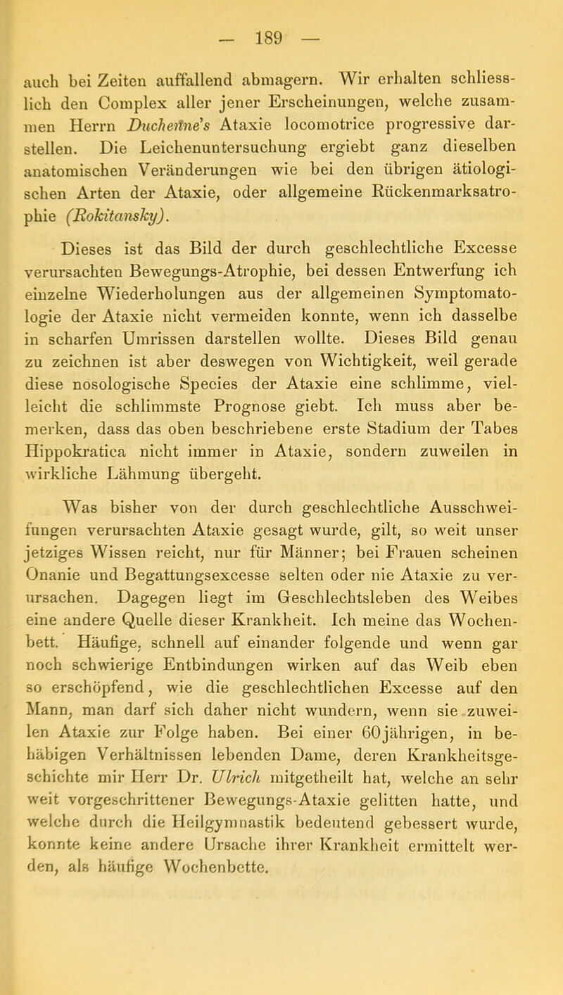 auch bei Zeiten auffallend abinagern. Wir erhalten schliess- lich den Coinplex aller jener Erscheinungen, welche zusam- men Herrn Ducheilne's Ataxie locomotrice progressive dar- stellen. Die Leichenuntersuchung ergiebt ganz dieselben anatomischen Veränderungen wie bei den übrigen ätiologi- schen Arten der Ataxie, oder allgemeine Kückenmarksatro- phie (Rokitansky). Dieses ist das Bild der durch geschlechtliche Excesse verursachten Bewegungs-Atrophie, bei dessen Entwerfung ich einzelne Wiederholungen aus der allgemeinen Symptomato- logie der Ataxie nicht vermeiden konnte, wenn ich dasselbe in scharfen Umrissen darstellen wollte. Dieses Bild genau zu zeichnen ist aber deswegen von Wichtigkeit, weil gerade diese nosologische Species der Ataxie eine schlimme, viel- leicht die schlimmste Prognose giebt. Ich muss aber be- merken, dass das oben beschriebene erste Stadium der Tabes Hippokratica nicht immer in Ataxie, sondern zuweilen in wirkliche Lähmung übergeht. Was bisher von der durch geschlechtliche Ausschwei- fungen verursachten Ataxie gesagt wurde, gilt, so weit unser jetziges Wissen reicht, nur für Männer; bei Frauen scheinen Onanie und Begattungsexcesse selten oder nie Ataxie zu ver- ursachen. Dagegen liegt im Geschlechtsleben des Weibes eine andere Quelle dieser Krankheit. Ich meine das Wochen- bett. Häufige, schnell auf einander folgende und wenn gar noch schwierige Entbindungen wirken auf das Weib eben so erschöpfend, wie die geschlechtlichen Excesse auf den Mann, man darf sich daher nicht wundern, wenn sie zuwei- len Ataxie zur Folge haben. Bei einer 60jährigen, in be- häbigen Verhältnissen lebenden Dame, deren Krankheitsge- schichte mir Herr Dr. Ulrich rnitgetheilt hat, welche an sein- weit vorgeschrittener Bewegungs-Ataxie gelitten hatte, und welche durch die Heilgymnastik bedeutend gebessert wurde, konnte keine andere Ursache ihrer Krankheit ermittelt wer- den, als häufige Wochenbette.
