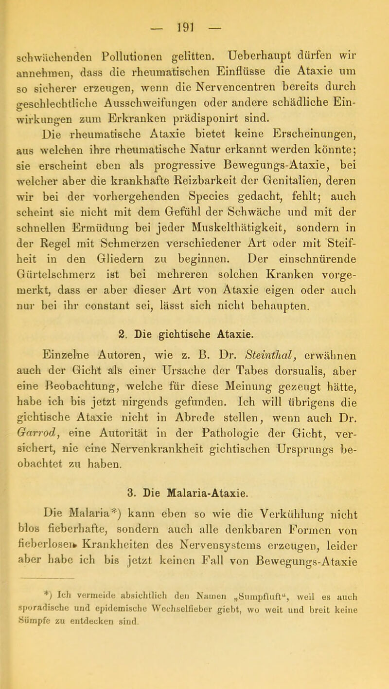 schwächenden Pollutionen gelitten, Ueberhaupt dürfen wir annehinen, dass die rheumatischen Einflüsse die Ataxie um so sicherer erzeugen, wenn die Nervencentren bereits durch geschlechtliche Ausschweifungen oder andere schädliche Ein- wirkungen zum Erkranken prädisponirt sind. Die rheumatische Ataxie bietet keine Erscheinungen, aus welchen ihre rheumatische Natur erkannt werden könnte; sie erscheint eben als progressive Bewegungs-Ataxie, bei welcher aber die krankhafte Reizbarkeit der Genitalien, deren wir bei der vorhergehenden Species gedacht, fehlt; auch scheint sie nicht mit dem Gefühl der Schwäche und mit der schnellen Ermüdung bei jeder Muskelthätigkeit, sondern in der Regel mit Schmerzen verschiedener Art oder mit Steif- heit in den Gliedern zu beginnen. Der einschnürende Gürtelschmerz ist bei mehreren solchen Kranken vorge- merkt, dass er aber dieser Art von Ataxie eigen oder auch nur bei ihr constant sei, lässt sich nicht behaupten. 2. Die gichtische Ataxie. Einzelne Autoren, wie z. B. Dr. Steinthal, erwähnen auch der Gicht als einer Ursache der Tabes dorsualis, aber eine Beobachtung, welche für diese Meinung gezeugt hätte, habe ich bis jetzt nirgends gefunden. Ich will übrigens die gichtische Ataxie nicht in Abrede stellen, wenn auch Dr. Garrod, eine Autorität in der Pathologie der Gicht, ver- sichert, nie eine Nervenkrankheit gichtischen Ursprungs be- obachtet zu haben. 3. Die Malaria-Ataxie, Die Malaria^) kann eben so wie die Verkühlung nicht blos fieberhafte, sondern auch alle denkbaren Formen von fieberloseifc Krankheiten des Nervensystems erzeugen, leider aber habe ich bis jetzt keinen Fall von Bewegungs-Ataxie Ich vermeide absichtlich den Namen „Öuinpfliift“, weil es auch sporadische und epidemische Wechsellieber giebt, wo weit und breit keine Sümpfe zu entdecken sind.