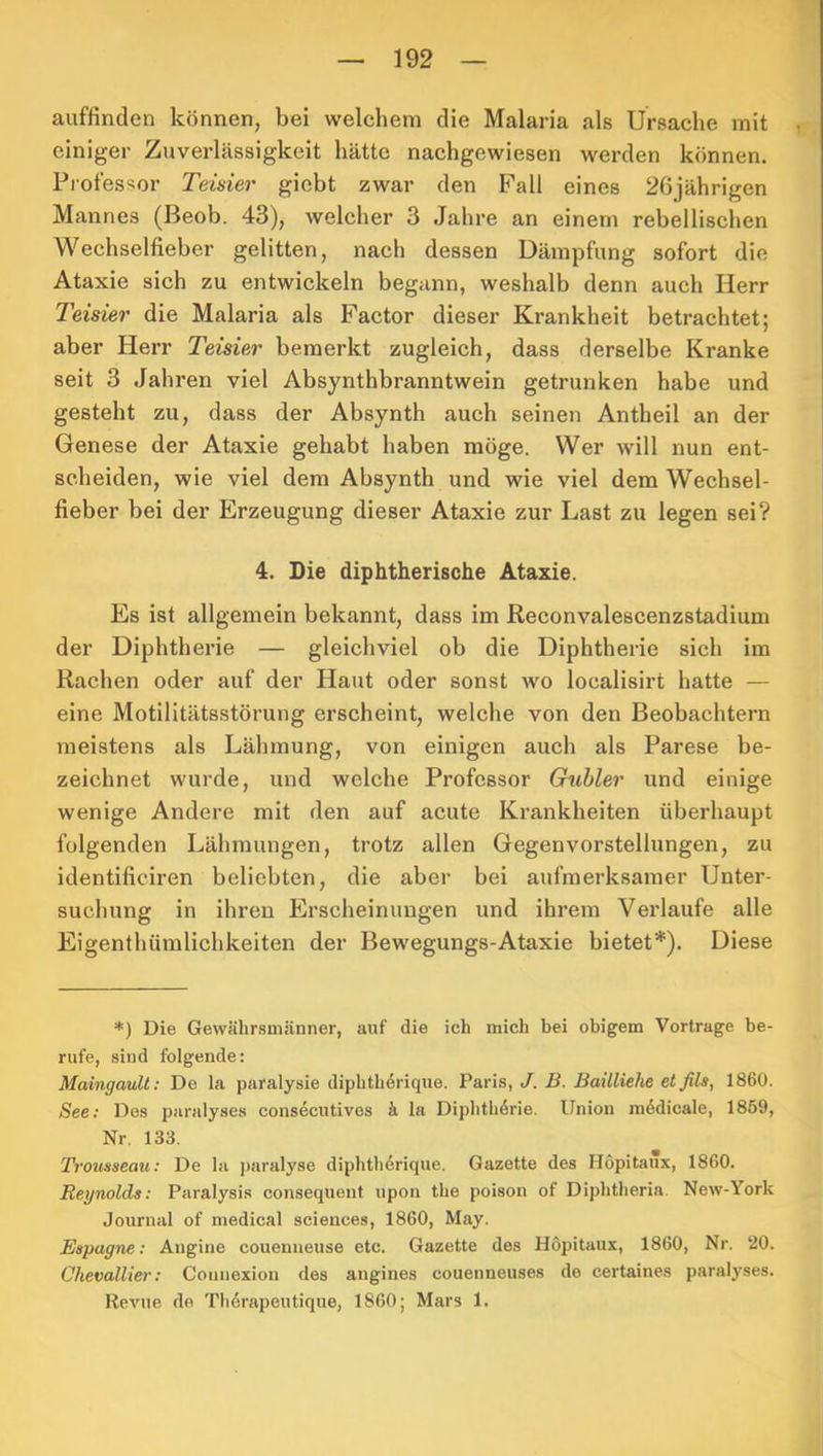 auffinden können, bei welehem die Malaria als Ursache mit einiger Zuverlässigkeit hätte nachgewiesen werden können. Professor Teüier gicbt zwar den Fall eines 26jährigen Mannes (Beob. 43), welcher 3 Jahre an einem rebellischen Wechselfieber gelitten, nach dessen Dämpfung sofort die Ataxie sich zu entwickeln begann, weshalb denn auch Herr Teisier die Malaria als Factor dieser Krankheit betrachtet; aber Herr Teisier bemerkt zugleich, dass derselbe Kranke seit 3 Jahren viel Absynthbranntwein getrunken habe und gesteht zu, dass der Absynth auch seinen Antheil an der Genese der Ataxie gehabt haben möge. Wer will nun ent- scheiden, wie viel dem Absynth und wie viel dem Wechsel- fieber bei der Erzeugung dieser Ataxie zur Last zu legen sei? 4. Die diphtherische Ataxie. Es ist allgemein bekannt, dass im Reconvalescenzstadium der Diphtherie — gleichviel ob die Diphtherie sich im Rachen oder auf der Haut oder sonst wo localisirt hatte — eine Motilitätsstörung erscheint, welche von den Beobachtern meistens als Lähmung, von einigen auch als Parese be- zeichnet wurde, und welche Professor Gubler und einige wenige Andere mit den auf acute Ki’ankheiten überhaupt folgenden Lähmungen, trotz allen Gegenvorstellungen, zu identificiren beliebten, die aber bei aufmerksamer Unter- suchung in ihren Erscheinungen und ihrem Verlaufe alle Eigenthümlichkeiten der Bewegungs-Ataxie bietet*). Diese *) Die Gewährsmänner, auf die ich mich bei obigem Vortrage be- rufe, sind folgende: Maingault: De la paralysie diphtherique. Paris, J. B. BaÜliehe etßls, 1860. See: Des paralyses consecutivos ä la Diphtherie. Union medicale, 1859, Nr. 133. Trousseau: De la paralyse diphtli6riqne. Gazette des Hopitanx, 1860. Reynolds: Paralysis consequent iipon the poison of Diphtheria. New-York Journal of medical Sciences, 1860, May. Espagne: Augine couenueuse etc. Gazette des Höpitaux, 1860, Nr. ‘20. Chevallier: Counexion des augines couenneuses de certaines paralyses. Revue de Th6rapeutique, 1860; Mars 1.