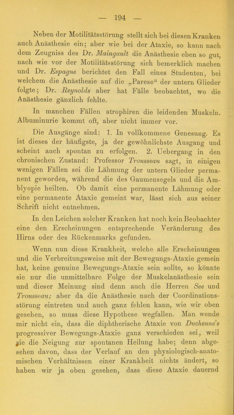 Neben der Motilitätsstörung stellt sich bei diesen Kranken auch Anästhesie ein; aber wie bei der Ataxie, so kann nach dem Zeugniss des Dr. Maingault die Anästhesie eben so gut, nach wie vor der Motilitätsstörung sich bemerklich machen und Dr. Espagne berichtet den Fall eines Studenten, bei welchem die Anästhesie auf die „Parese“ der untern Glieder folgte; Dr. Reynolds aber hat Fälle beobachtet, wo die Anästhesie gänzlich fehlte. In manchen Fällen atrophiren die leidenden Muskeln. Albuminurie kommt oft, aber nicht immer vor. Die Ausgänge sind: 1. In vollkommene Genesung. Es ist dieses der häufigste, ja der gewöhnlichste Ausgang und scheint auch spontan zu erfolgen. 2. Uebergang in den chronischen Zustand: Professor Trousseau sagt, in einigen wenigen Fällen sei die Lähmung der untern Glieder perma- nent geworden, während die des Gaumensegels und die Am- blyopie heilten. Ob damit eine permanente Lähmung oder eine permanente Ataxie gemeint war, lässt sich aus seiner Schrift nicht entnehmen. In den Leichen solcher Kranken hat noch kein Beobachter eine den Erscheinungen entsprechende Veränderung des Hirns oder des Rückenmarks gefunden. Wenn nun diese Krankheit, welche alle Erscheinungen und die Vei’breitungsweise mit der Bewegungs-Ataxie gemein hat, keine genuine Bewegungs-Ataxie sein sollte, so könnte sie nur die unmittelbare Folge der Muskelanästhesie sein und dieser Meinung sind denn auch die Herren See und Trousseau; aber da die Anästhesie nach der Coordinations- störung eintreten und auch ganz fehlen kann, wie wir oben gesehen, so muss diese Hypothese wegfallen. Man wende mir nicht ein, dass die diphtherische Ataxie von Duchenne's progressiver Bewegungs-Ataxie ganz verschieden sei, weil ^ie die Neigung zur spontanen Heilung habe; denn abge- sehen davon, dass der Verlauf an den physiologisch-anato- mischen Verhältnissen einer Krankheit nichts ändert, so haben wir ja oben gesehen, dass diese Ataxie dauernd