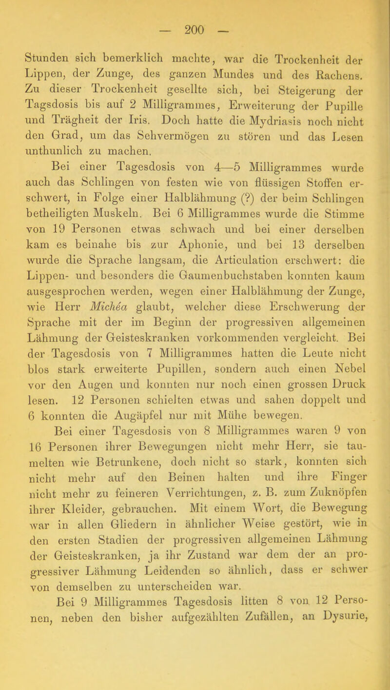 Stunden sich bemerklich machte, war die Trockenheit der Lippen, der Zunge, des ganzen Mundes und des Rachens. Zu dieser Trockenheit gesellte sich, bei Steigerung der Tagsdosis bis auf 2 Milligramines, Erweiterung der Pupille und Trägheit der Iris. Doch hatte die Mydriasis noch nicht den Grad, um das Sehvermögen zu stören und das Lesen unthunlich zu machen. Bei einer Tagesdosis von 4—5 Milligrammes wurde auch das Schlingen von festen wie von flüssigen Stoffen er- schwert, in Folge einer Halblähmung (?) der beim Schlingen betheiligten Muskeln. Bei 6 Milligrarames wux-de die Stimme von 19 Personen etwas schwach und bei einer derselben kam es beinahe bis zur Aphonie, und bei 13 derselben wurde die Sprache langsam, die Articulation erschwert: die Lippen- und besonders die Gaumenbuchstaben konnten kaum ausgesprochen werden, wegen einer Halblähmung der Zunge, wie Herr Micliea glaubt, welcher diese Erschwerung d.er Sprache mit der im Beginn der progressiven allgemeinen Lähmung der Geisteskranken vorkommenden vergleicht. Bei der Tagesdosis von 7 Milligrammes hatten die Leute nicht blos stark erweiterte Pupillen, sondern auch einen Nebel vor den Augen und konnten nur noch einen grossen Druck lesen. 12 Personen schielten etwas und sahen doppelt und 6 konnten die Augäpfel nur mit Mühe bewegen. Bei einer Tagesdosis von 8 Milligrammes waren 9 von 16 Personen ihrer Bewegungen nicht mehr Herr, sie tau- melten wie Betrunkene, doch nicht so stark, konnten sich nicht mehr auf den Beinen halten und ihre Finger nicht mehr zu feineren Verrichtungen, z. B. zum Zuknöpfen ihrer Kleider, gebrauchen. Mit einem Wort, die Bewegung war in allen Gliedern in ähnlicher Weise gestört, wie in den ersten Stadien der progressiven allgemeinen Lähmung der Geisteskranken, ja ihr Zustand war dem der an pro- gressiver Lähmung Leidenden so ähnlich, dass er schwer von demselben zu unterscheiden war. Bei 9 Milligrammes Tagesdosis litten 8 von 12 Perso- nen, neben den bisher aufgezählten Zufällen, an Dysurie,