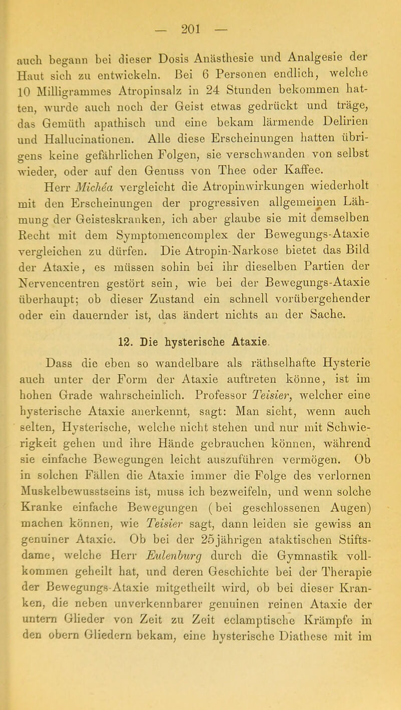 auch begann bei dieser Dosis Anästhesie und Analgesie der Haut sich zu entwickeln. Bei 6 Personen endlich, welche 10 Milligrannnes Atropinsalz in 24 Stunden bekommen hat- ten, wurde auch noch der Geist etwas gedrückt und träge, das Gemüth apathisch und eine bekam lärmende Delirien und Hallucinationen. Alle diese Erscheinungen hatten übri- gens keine gefährlichen Folgen, sie verschwanden von selbst wieder, oder auf den Genuss von Thee oder Kaffee. Herr Michea vergleicht die Atropinwirkungen wiederholt mit den Erscheinungen der progressiven allgemeinen Läh- mung der Geisteskranken, ich aber glaube sie mit demselben Recht mit dem Symptomencomplex der Bewegungs-Ataxie vergleichen zu dürfen. Die Atropin-Narkose bietet das Bild der Ataxie, es müssen sohin bei ihr dieselben Partien der Nervencentren gestört sein, wie bei der Bewegungs-Ataxie überhaupt; ob dieser Zustand ein schnell vorübergehender oder ein dauernder ist, das ändert nichts an der Sache. 12. Die hysterische Ataxie. Dass die eben so wandelbare als räthselhafte Hysterie auch unter der Form der Ataxie auftreten könne, ist im hohen Grade wahrscheinlich. Professor Teisier, welcher eine hysterische Ataxie anerkennt, sagt: Man sieht, wenn auch selten. Hysterische, welche nicht stehen und nur mit Schwie- rigkeit gehen und ihre Hände gebrauchen können, während sie einfache Bewegungen leicht auszuführen vermögen. Ob in solchen Fällen die Ataxie immer die Folge des verlornen Muskelbewusstseins ist, muss ich bezweifeln, und wenn solche Kranke einfache Bewegungen (bei geschlossenen Augen) machen können, wie Teisier sagt, dann leiden sie gewiss an genuiner Ataxie. Ob bei der 25jährigen ataktischen Stifts- dame, welche Herr Eulenhurg durch die Gymnastik voll- kommen geheilt hat, und deren Geschichte bei der Therapie der Bewegungs-Ataxie mitgetheilt wird, ob bei dieser Kran- ken, die neben unverkennbarer genuinen reinen Ataxie der untern Glieder von Zeit zu Zeit eclamptische Krämpfe in den obern Gliedern bekam, eine hysterische Diathese mit im