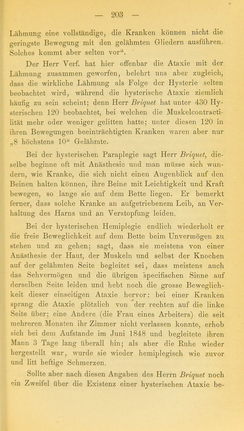 Lähmung eine vollständige, die Kranken können nicht die geringste Bewegung mit den gelähmten Gliedern ausführen. Solches kommt aber selten vor“. Der Herr Verf. hat hier offenbar die Ataxie mit der Lähmung zusammen geworfen, belehrt uns aber zugleich, dass die wirkliche Lähmung als Folge der Hysterie selten beobachtet wird, während die hysterische Ataxie ziemlich häufig zu sein scheint; denn Herr Briquet hat unter 430 Hy- sterischen 120 beobachtet, bei welchen die Muskelcontracti- lität mehr oder weniger gelitten hatte; unter diesen 120 in ihren Bewegungen beeinträchtigten Kranken waren aber nur „8 höchstens 10“ Gelähmte. Bei der hysterischen Paraplegie sagt Herr Briquet, die- selbe beginne oft mit Anästhesie und man müsse sich wun- dern, wie Kranke, die sich nicht einen Augenblick auf den Beinen halten können, ihre Beine mit Leichtigkeit und Kraft bewegen, so lange sie auf dem Bette liegen. Er bemerkt ferner, dass solche Kranke an aufgetriebenem Leib, an Ver- haltung des Harns und an Verstopfung leiden. Bei der hysterischen Hemiplegie endlich wiederholt er die freie Beweglichkeit auf dem Bette beim Unvermögen zu stehen und zu gehen; sagt, dass sie meistens von einer Anästhesie der Haut, der Muskeln und selbst der Knochen auf der gelähmten Seite begleitet sei, dass meistens auch das Sehvermögen und die übrigen specifischen Sinne auf derselben Seite leiden und hebt noch die grosse Beweglich- keit dieser einseitigen Ataxie hervor: bei einer Kranken sprang die Ataxie plötzlich von der rechten auf die linke Seite über; eine Andere (die Frau eines Arbeiters) die seit mehreren Monaten ihr Zimmer nicht verlassen konnte, erhob sich bei dem Aufstande im Juni 1848 und begleitete ihren Mann 3 Tage lang überall hin; als aber die Ruhe wieder hergestellt war, wurde sie wieder hemiplegisch wie zuvor und litt heftige Schmerzen. Sollte aber nach diesen Angaben des Herrn Briquet noch ein Zweifel über die Existenz einer hysterischen Ataxie be-