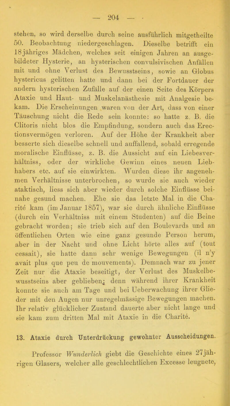 stehen, so wird derselbe durch seine ausführlich mitgetheilte 50. Beobachtung niedergeschlagen. Dieselbe betriflPt ein 18 jähriges Mädchen, welches seit einigen Jahren an ausge- bildeter Hysterie, an hysterischen convulsivischen Anfällen mit und ohne Verlust des Bewusstseins, sowie an Globus hystericus gelitten hatte und dann bei der Fortdauer der andern hysterischen Zufälle auf der einen Seite des Körpers Ataxie und Haut- und Muskelanästhesie mit Analgesie be- kam. Die Erscheinungen waren von der Art, dass von einer Täuschung nicht die Rede sein konnte: so hatte z. B. die Clitoris nicht blos die Empfindung, sondern auch das Erec- tionsvei’mögen verloren. Auf der Höhe der Krankheit aber besserte sich dieselbe schnell und auffallend, sobald erregende moralische Einflüsse, z. B. die Aussicht auf ein Liebesver- hältniss, oder der wirkliche Gewinn eines neuen Lieb- habers etc. auf sie einwirkten. Wurden diese ihr angeneh- men Verhältnisse unterbrochen, so wux’de sie auch wieder ataktisch, Hess sich aber wieder durch solche Einflüsse bei- nahe gesund machen. Ehe sie das letzte Mal in die Cha- rite kam (im Januar 1857), war sie durch ähnliche Einflüsse (durch ein Verhältniss mit einem Studenten) auf die Beine gebracht worden; sie trieb sich auf den Boulevards und an öffentlichen Orten wie eine ganz gesunde Person herum, aber in der Nacht und ohne Licht hörte alles auf (tout cessait), sie hatte dann sehr Avenige Bewegungen (il n’y avait plus que peu de mouvements). Demnach war zu jener Zeit nur die Ataxie beseitigt, der Verlust des Muskelbe- wusstseins aber gebliebenj denn während ihrer Krankheit konnte sie auch am Tage und bei Ueberwachung ihrer Glie- der mit den Augen nur unregelmässige Bewegungen machen. Ihr relativ glücklicher Zustand dauerte aber nicht lange und sie kam zum dritten Mal mit Ataxie in die Charite. 13. Ataxie durch Unterdrückung gewohnter Ausscheidungen. Professor Wunderlich giebt die Geschichte eines 27jäh- rigen Glasers, welcher alle geschlechtlichen Excesse leugnete.