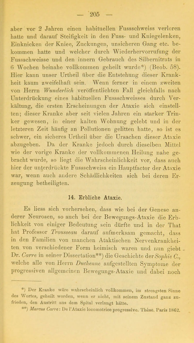 aber vor 2 Jahren einen habituellen Fussschweiss verloren hatte und darauf Steifigkeit in den Fuss- und Kniegelenken, Einknicken der Kniee, Zuckungen, unsicheren Gang etc. be- kommen hatte und welcher durch Wiederhervorrufung der Fussschweisse und den innern Gebrauch des Silbernitrats in 6 Wochen beinahe vollkommen geheilt wurde'^') (Beob. 58). Hier kann unser Urtheil über die Entstehung dieser Ki’ank- heit kaum zweifelhaft sein. Wenn ferner in einem zweiten von Herrn Wunderlich veröffentlichten Fall gleichfalls nach Unterdrückung eines habituellen Fussschweisses durch Ver- haltung, die ersten Erscheinungen der Ataxie sich einstell- ten; dieser Kranke aber seit vielen Jahren ein starker Trin- ker gewesen, in einer kalten Wohnung gelebt und in der letzteren Zeit häufig an Pollutionen gelitten hatte, so ist es schwer, ein sicheres Urtheil über die Ursachen dieser Ataxie abzugeben. Da der Kranke jedoch durch dieselben Mittel wie der vorige Kranke der vollkommenen Heilung nahe ge- bracht wurde, so liegt die Wahrscheinlichkeit vor, dass auch hier der unterdrückte Fussschweiss ein Hauptfactor der Ataxie war, wenn auch andere Schädlichkeiten sich bei deren Er- zeugung betheiligten. 14. Erbliche Ataxie. Es Hess sich voi'hersehen, dass wie bei der Genese an- derer Neurosen, so auch bei der Bewegungs-Ataxie die Erb- lichkeit von einiger Bedeutung sein dürfte und in der That hat Professor Trousseau darauf aufmerksam gemacht, dass in den Familien von manchen Ataktischen Nervenkrankhei- ten von verschiedener Form heimisch waren und nun giebt - Dr. Carre in seiner Dissertation'-* **)’-*) die Geschichte derÄop/ffe U., welche alle von Herrn Duchenne aufgestellten Symptome der progressiven allgemeinen Bewegungs-Ataxie und dabei noch *) Der Kranke wäre wahrscheinlich vollkommen, im strengsten Sinne des Wortes, geheilt worden, wenn er nicht, mit seinem Zustand ganz zu- frieden, den Austritt aus dem Spital verlangt hätte. **) Marcus Carre: De l’Ataxie locornotriceprogressive. Tli6se. Paris 1862.