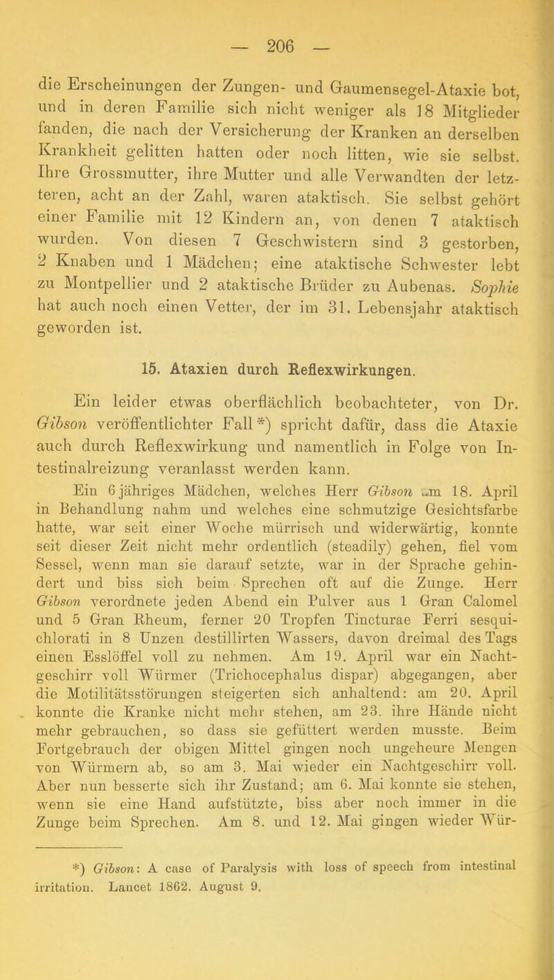 die Erscheinungen der Zungen- und Gaumensegel-Ataxie bot, und in deren Fauiilie sich nicht weniger als 18 Mitglieder fanden, die nach der Versicherung der Kranken an derselben Krankheit gelitten hatten oder noch litten, wie sie selbst. Ihre Grossmutter, ihre Mutter und alle Verwandten der letz- teren, acht an der Zahl, waren ataktisch. Sie selbst gehört einer Familie mit 12 Kindern an, von denen 7 ataktisch wurden. Von diesen 7 Geschwistern sind 3 gestorben, 2 Knaben und 1 Mcädchen; eine ataktische Schwester lebt zu Montpellier und 2 ataktische Brüder zu Aubenas. Sophie hat auch noch einen Vetter, der im 31. Lebensjahr ataktisch geworden ist. 15. Ataxien durch Reflex Wirkungen. Ein leider etwas oberflächlich beobachteter, von Dr. Gibson veröflfentlichter Fall*) spricht dafür, dass die Ataxie auch durch Reflexwirkung und namentlich in Folge von In- testinalreizung veranlasst werden kann. Ein 6 jähriges Mädchen, welches Herr Gribson M,m 18. April in Behandlung nahm und welches eine schmutzige Gesichtsfarbe hatte, war seit einer Woche mürrisch und widerwärtig, konnte seit dieser Zeit nicht mehr ordentlich (steadily) gehen, fiel vom Sessel, wenn man sie darauf setzte, war in der Sprache gebin- dert und biss sich beim Sprechen oft auf die Zunge. Herr Gibson verordnete jeden Abend ein Pulver aus 1 Gran Calomel und 5 Gran Rheum, ferner 20 Tropfen Tineturae Ferri sesqui- chlorati in 8 Unzen destillirten Wassers, davon dreimal des Tags einen Esslöffel voll zu nehmen. Am 19. April war ein Nacht- geschirr voll Würmer (Trichocephalus dispar) abgegangen, aber die Motilitätsstörungen steigerten sich anhaltend: am 20. April . konnte die Kranke nicht mehr stehen, am 23. ihre Hände nicht mehr gebrauchen, so dass sie gefüttert werden musste. Beim Fortgebrauch der obigen Mittel gingen noch ungeheure Mengen von Würmern ab, so am 3. Mai wieder ein Nachtgeschirr voll. Aber nun besserte sich ihr Zustand; am 6. Mai konnte sie stehen, wenn sie eine Hand aufstützte, biss aber noch immer in die Zunge beim Sprechen. Am 8. und 12. Mai gingen wieder Wür- *) Qibsoni A case of Paralysis with loss of speecli from intestinal