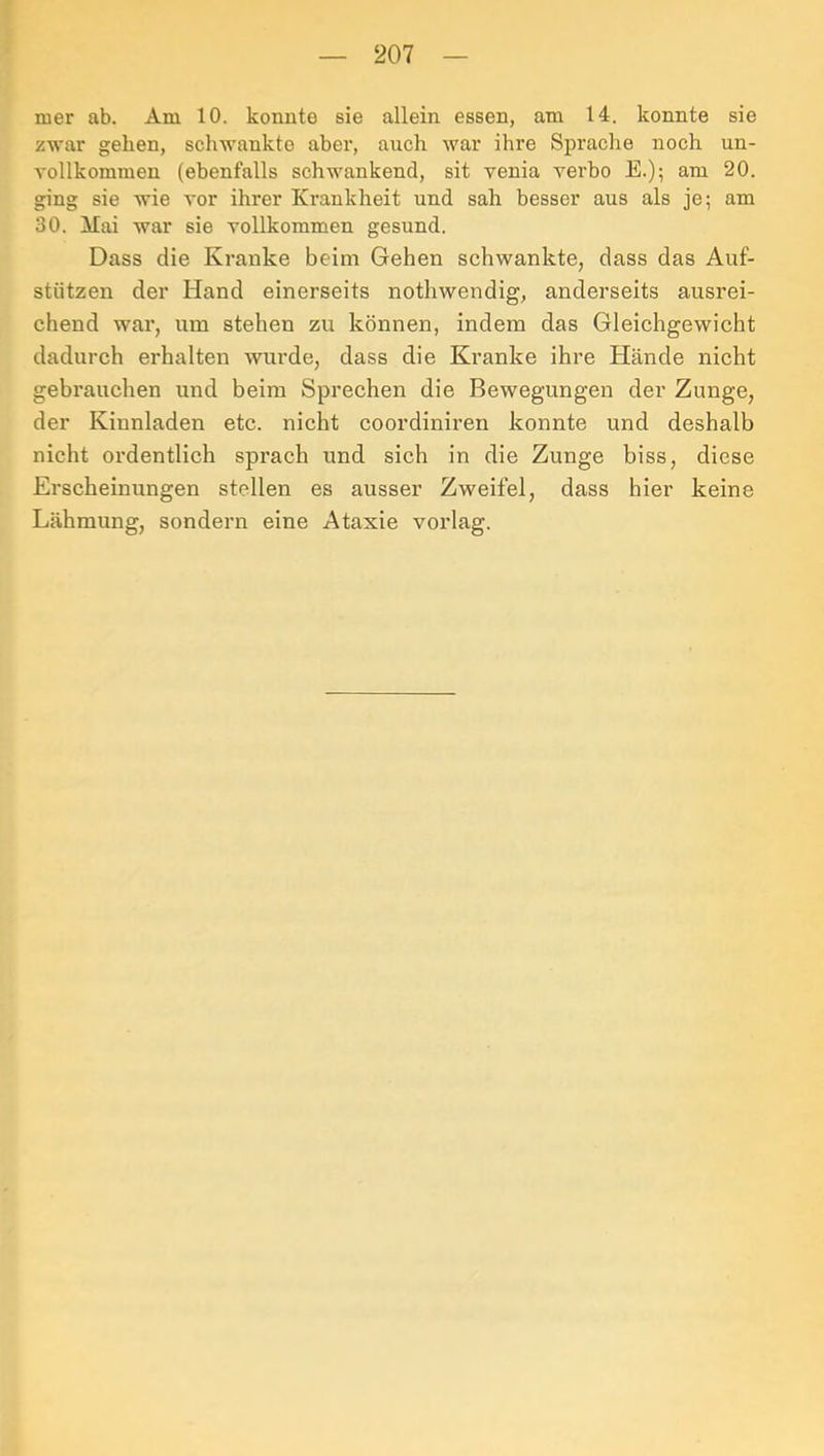 mer ab. Am 10. konnte sie allein essen, am 14. konnte sie zwar gehen, schwankte aber, auch war ihre Sprache noch un- vollkommen (ebenfalls schwankend, sit venia verbo E.); am 20. ging sie wie vor ihrer Krankheit und sah besser aus als je; am 30. Mai war sie vollkommen gesund. Dass die Kranke beim Gehen schwankte, dass das Auf- stützen der Hand einerseits nothwendig, anderseits ausrei- chend war, um stehen zu können, indem das Gleichgewicht dadurch erhalten wurde, dass die Kranke ihre Hände nicht gebrauchen und beim Sprechen die Bewegungen der Zunge, der Kinnladen etc. nicht coordiniren konnte und deshalb nicht ordentlich sprach und sich in die Zunge biss, diese Erscheinungen stellen es ausser Zweifel, dass hier keine Lähmung, sondern eine Ataxie vorlag.