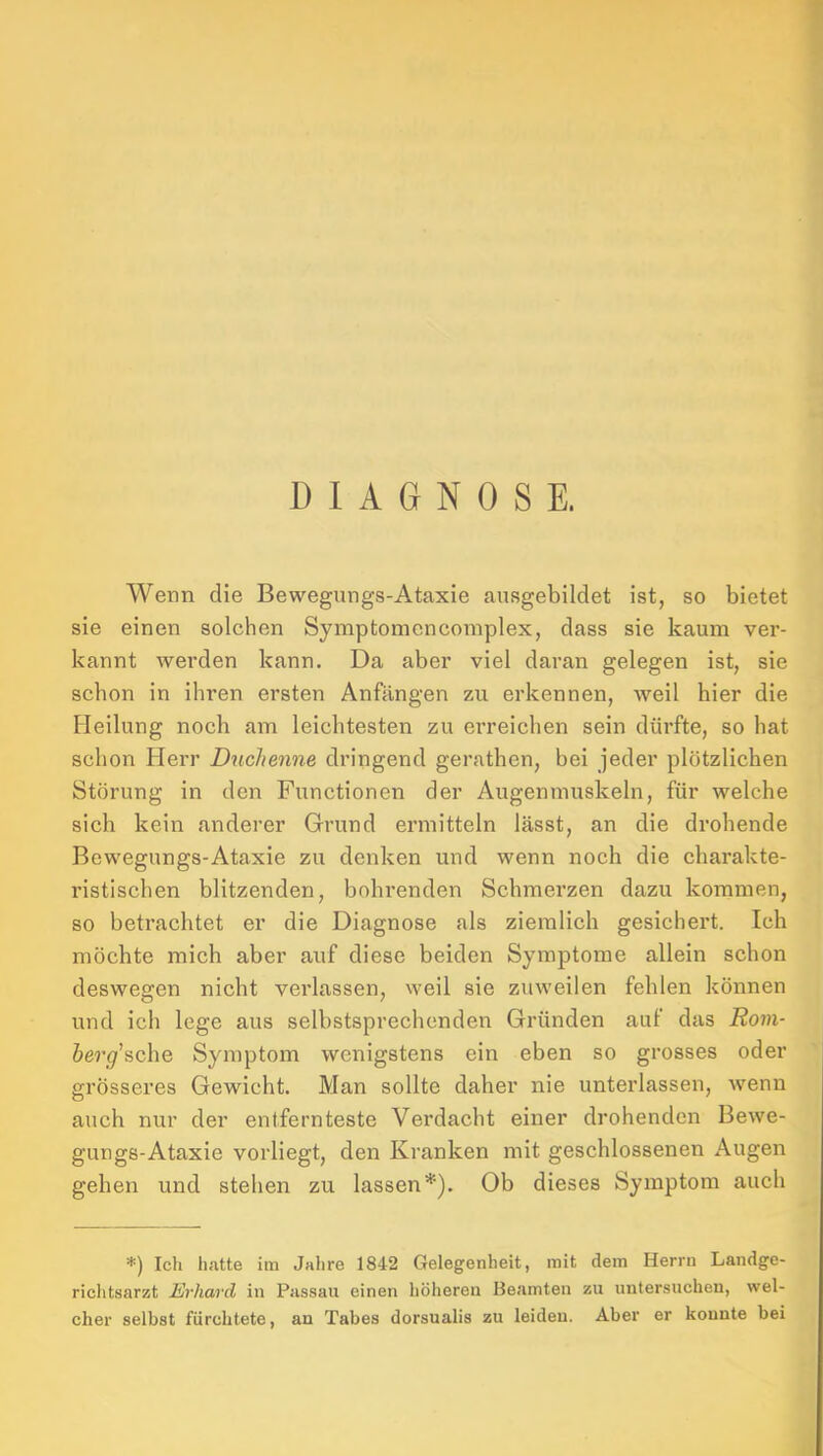 DIAGNOSE. Wenn die Bewegungs-Ataxie ausgebildet ist, so bietet sie einen solchen Symptomencomplex, dass sie kaum ver- kannt werden kann. Da aber viel daran gelegen ist, sie schon in ihren ersten Anfängen zu erkennen, weil hier die Heilung noch am leichtesten zu erreichen sein dürfte, so hat schon Herr Duchenne dringend gerathen, bei jeder plötzlichen Störung in den Functionen der Augenmuskeln, für welche sich kein anderer Grund ermitteln lässt, an die drohende Bewegungs-Ataxie zu denken und wenn noch die charakte- ristischen blitzenden, bohrenden Schmerzen dazu kommen, so betrachtet er die Diagnose als ziemlich gesichert. Ich möchte mich aber auf diese beiden Symptome allein schon deswegen nicht verlassen, weil sie zuweilen fehlen können und ich lege aus selbstsprechenden Gründen auf das Rom- berg^sche Symptom wenigstens ein eben so grosses oder grösseres Gewicht. Man sollte daher nie unterlassen, wenn auch nur der entfernteste Verdacht einer drohenden Bewe- gungs-Ataxie vorliegt, den Kranken mit geschlossenen Augen gehen und stehen zu lassen*). Ob dieses Symptom auch =•=) Ich hatte im Jalire 1842 Gelegenheit, mit dem Herrn Landge- richtsarzt Jirhard in Passau einen höheren Beamten zu untersuchen, wel- cher selbst fürchtete, an Tabes dorsualis zu leiden. Aber er konnte bei