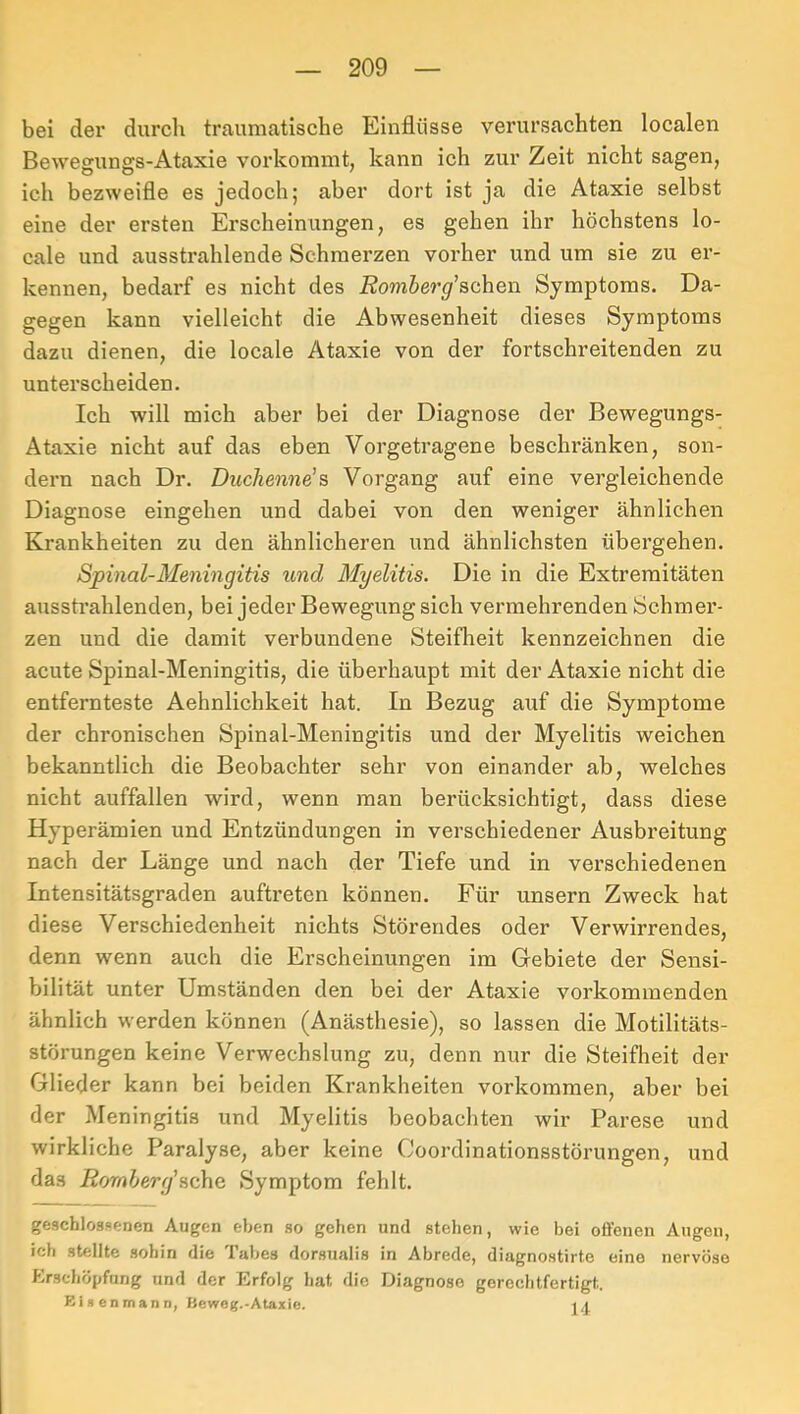 bei der durcli traumatische Einflüsse verursachten localen Bewegungs-Ataxie vorkommt, kann ich zur Zeit nicht sagen, ich bezweifle es jedoch; aber dort ist ja die Ataxie selbst eine der ersten Erscheinungen, es gehen ihr höchstens lo- cale und ausstrahlende Schmerzen vorher und um sie zu er- kennen, bedarf es nicht des Äom&er^’schen Symptoms. Da- gegen kann vielleicht die Abwesenheit dieses Symptoms dazu dienen, die locale Ataxie von der fortschreitenden zu unterscheiden. Ich will mich aber bei der Diagnose der Bewegungs- Ataxie nicht auf das eben Vorgetragene beschränken, son- dern nach Dr. Duchenne'?, Vorgang auf eine vergleichende Diagnose eingehen und dabei von den weniger ähnlichen Krankheiten zu den ähnlicheren und ähnlichsten übergehen. Spinal-Meningitis und Myelitis. Die in die Extremitäten ausstrahlenden, bei jeder Bewegung sich vermehrenden Schmer- zen und die damit verbundene Steifheit kennzeichnen die acute Spinal-Meningitis, die überhaupt mit der Ataxie nicht die entfernteste Aehnlichkeit hat. In Bezug auf die Symptome der chronischen Spinal-Meningitis und der Myelitis weichen bekanntlich die Beobachter sehr von einander ab, welches nicht auffallen wird, wenn man berücksichtigt, dass diese Hyperämien und Entzündungen in verschiedener Ausbreitung nach der Länge und nach der Tiefe und in verschiedenen Intensitätsgraden auftreten können. Für unsern Zweck hat diese Verschiedenheit nichts Störendes oder Verwirrendes, denn wenn auch die Erscheinungen im Gebiete der Sensi- bilität unter Umständen den bei der Ataxie vorkommenden ähnlich werden können (Anästhesie), so lassen die Motilitäts- störungen keine Verwechslung zu, denn nur die Steifheit der Glieder kann bei beiden Krankheiten verkommen, aber bei der Meningitis und Myelitis beobachten wir Parese und wirkliche Paralyse, aber keine Coordinationsstörungen, und das Romherg'Symptom fehlt. geschlossenen Augen eben .so gehen und stehen, wie bei offenen Augen, ich stellte .sohin die Tabes dorsualis in Abrede, diagnostirte eine nervöse Erschöpfung und der Erfolg hat die Diagnose gerechtfertigt. niRenmann, Ileweg.-Ataxie. i.l