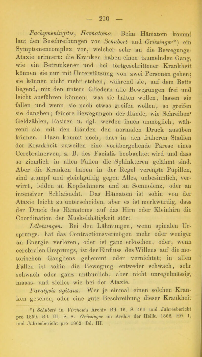 Pacliymeningitis, Hcematoma. Beim Hämatom kommt laut den Beschreibungen von Schubert und Griesinger*) ein Symptomencomplex vor, welcher sehr an die Bewegungs- Ataxie erinnert: die Kranken haben einen taumelnden Gang, wie ein Betrunkener und bei fortgeschrittener Krankheit können sie nur mit Unterstützung von zwei Personen gehen; sie können nicht mehr stehen, während sie, auf dem Bette liegend, mit den untern Gliedern alle Bewegungen frei und leicht ausführen können; was sie halten wollen, lassen sie fallen und wenn sie nach etwas greifen wollen, so greifen sie daneben; feinere Bewegungen der Hände, wie Schreiben' Geldzählen, Rasiren u. dgl. werden ihnen unmöglich, wäh- rend sie mit den Händen den normalen Druck ausüben können. Dazu kommt noch, dass in den früheren Stadien der Krankheit zuweilen eine vorübergehende Parese eines Cerebralnerven, z. B. des Facialis beobachtet wird und dass so ziemlich in allen Fällen die Sphinkteren gelähmt sind. Aber die Kranken haben in der Regel verengte Pupillen, sind stumpf und gleichgültig gegen Alles, unbesinnlich, ver- wirrt, leiden an Kopfschmerz und an Somnolenz, oder an intensiver Schlafsucht. Das Hämatom ist sohin von der Ataxie leicht zu unterscheiden, aber es ist merkwürdig, dass der Druck des Hämatoms auf das Hirn oder Kleinhirn die Coordination der Muskelthätigkeit stört. Lähmungen. Bei den Lähmungen, wenn spinalen Ur- sprungs, hat das Contractionsvermögen mehr oder weniger an Energie verloren, oder ist ganz erloschen, oder, wenn cerebralen Ursprungs, ist der Einfluss des Willens auf die mo- torischen Gangliens gehemmt oder vernichtet; in allen Fällen ist sohin die Bewegung entweder schwach, sehr schwach oder ganz unthunlich, aber nicht unregelmässig, maass- und ziellos wie bei der Ataxie. Paralysis agitans. Wer je einmal einen solchen Kran- ken gesehen, oder eine gute Beschreibung dieser Krankheit *) Schubert in Virchow’a Archiv Bd. 16. S. 464 und Jahresbericht pro 1859. Bd. III. S. 8. Griesinger im Archiv der Heilk. 1862. Hft. 1, und Jahresbericlit pro 1862. Bd. III.