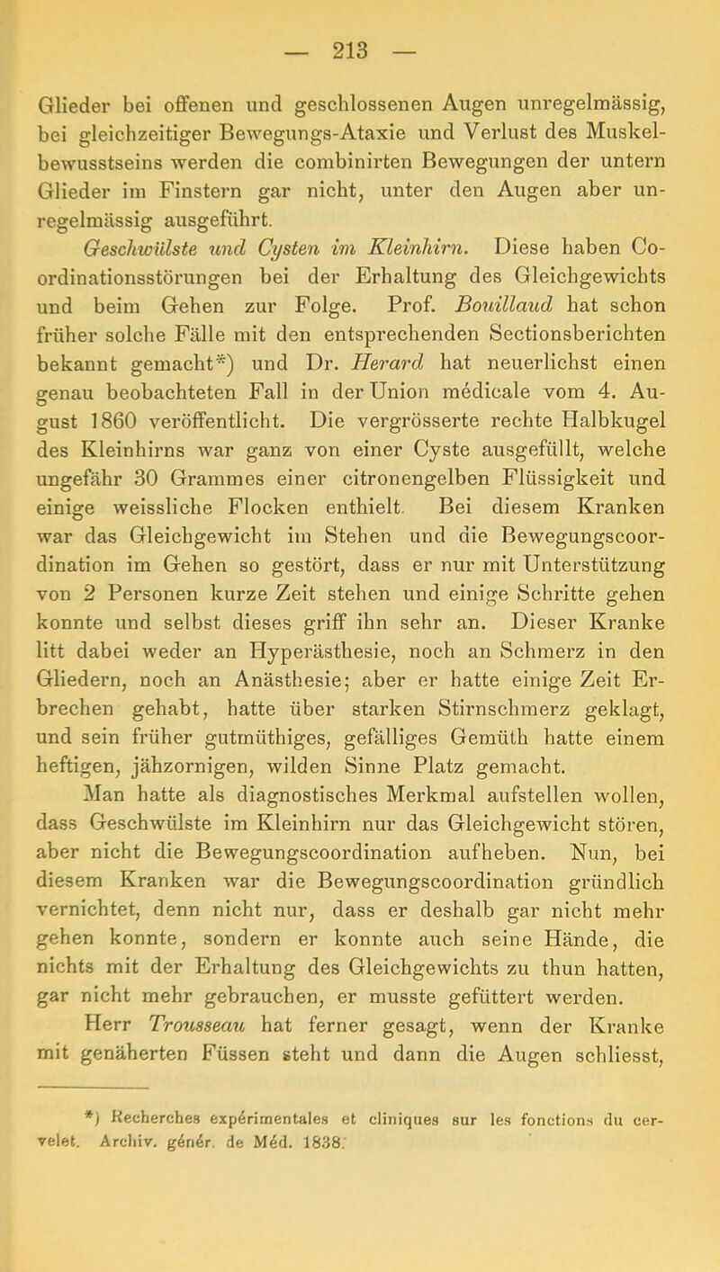 Glieder bei offenen und geschlossenen Augen unregelmässig, bei gleichzeitiger Bewegungs-Ataxie und Verlust des Muskel- bewusstseins werden die combinirten Bewegungen der untern Glieder im Finstern gar nicht, unter den Augen aber un- regelmässig ausgeführt. Geschwülste tind Cysten im Kleinhirn. Diese haben Co- ordinationsstörungen bei der Erhaltung des Gleichgewichts und beim Gehen zur Folge. Prof. Bouillaud hat schon früher solche Fälle mit den entsprechenden Sectionsberichten bekannt gemacht*) und Dr. Herard hat neuerlichst einen genau beobachteten Fall in der Union medicale vom 4. Au- gust 1860 veröffentlicht. Die vergrösserte rechte Halbkugel des Kleinhirns war ganz von einer Cyste ausgefüllt, welche ungefähr 30 Grammes einer citronengelben Flüssigkeit und einige weissliche Flocken enthielt. Bei diesem Kranken war das Gleichgewicht im Stehen und die Bewegungscoor- dination im Gehen so gestört, dass er nur mit Unterstützung von 2 Personen kurze Zeit stehen und einige Schritte gehen konnte und selbst dieses griff ihn sehr an. Dieser Kranke litt dabei weder an Hyperästhesie, noch an Schmerz in den Gliedern, noch an Anästhesie; aber er hatte einige Zeit Er- brechen gehabt, hatte über starken Stirnschmerz geklagt, und sein früher gutrnüthiges, gefälliges Gemüth hatte einem heftigen, jähzornigen, wilden Sinne Platz gemacht. Man hatte als diagnostisches Merkmal aufstellen wollen, dass Geschwülste im Kleinhirn nur das Gleichgewicht stören, aber nicht die Bewegungscoordination aufheben. Nun, bei diesem Kranken war die Bewegungscoordination gründlich vernichtet, denn nicht nur, dass er deshalb gar nicht mehr gehen konnte, sondern er konnte aixch seine Hände, die nichts mit der Erhaltung des Gleichgewichts zu thun hatten, gar nicht mehr gebrauchen, er musste gefüttert werden. Herr Trousseau hat ferner gesagt, wenn der Kranke mit genäherten Füssen steht und dann die Augen schliesst. *) Kecherche.9 experimentales et cliniques sur les fonction.s du cer- velet. Archiv. g6n4r. de M4d. 1838.'