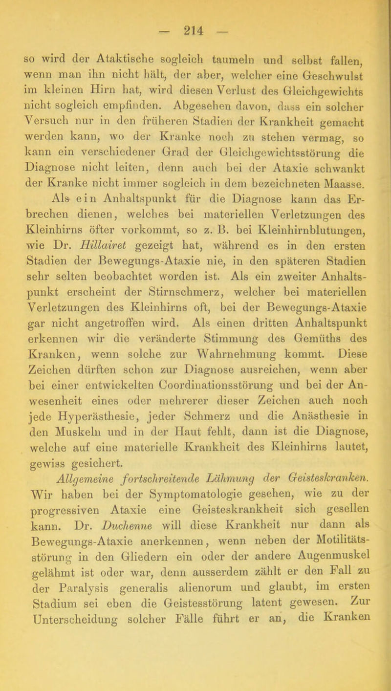 so wird der Ataktische sogleich taumeln und selbst fallen, wenn man ihn nicht hält, der aber, welcher eine Geschwulst im kleinen Hirn hat, wird diesen Verlust des Gleichgewichts nicht sogleich empfinden. Abgesehen davon, dass ein solcher Versuch nur in den früheren Stadien der Krankheit gemacht werden kann, wo der Kranke noch zu stehen vermag, so kann ein verschiedener Grad der Gleichgewichtsstörung die Diagnose nicht leiten, denn auch bei der Ataxie schwankt der Kranke nicht immer sogleich in dem bezeichneten Maasse. Als ein Anhaltspunkt für die Diagnose kann das Er- brechen dienen, welches bei materiellen Verletzungen des Kleinhirns öfter vorkommt, so z. B. bei Kleinhirnblutungen, wie Dr. Hillairet gezeigt hat, während es in den ersten Stadien der Bewegungs-Ataxie nie, in den späteren Stadien sehr selten beobachtet worden ist. Als ein zweiter Anhalts- punkt erscheint der Stirnschmerz, welcher bei materiellen Verletzungen des Kleinhirns oft, bei der Bewegungs-Ataxie gar nicht angetrotfen wird. Als einen dritten Anhaltspunkt erkennen wir die veränderte Stimmung des Gemüths des Kranken, wenn solche zur Wahrnehmung kommt. Diese Zeichen dürften schon zur Diagnose ausreichen, wenn aber bei einer entwickelten Coordinationsstörung und bei der An- wesenheit eines oder mehrerer dieser Zeichen auch noch jede Hyperästhesie, jeder Schmerz und die Anästhesie in den Muskeln und in der Haut fehlt, dann ist die Diagnose, welche auf eine materielle Krankheit des Kleinhirns lautet, gewiss gesichert. Allgemeine fortschreitende Lähmung der Geisteskranken. Wir haben bei der Symptomatologie gesehen, wie zu der progressiven Ataxie eine Geisteskrankheit sich gesellen kann. Dr. Duchenne will diese Krankheit nur dann als Bewegungs-Ataxie anerkennen, wenn neben der Motilitäts- störung in den Gliedern ein oder der andere Augenmuskel gelähmt ist oder war, denn ausserdem zählt er den Fall zu der Paralysis generalis alienorum und glaubt, im ersten Stadium sei eben die Geistesstörung latent gewesen. Zur Unterscheidung solcher Fälle führt er an, die Kranken