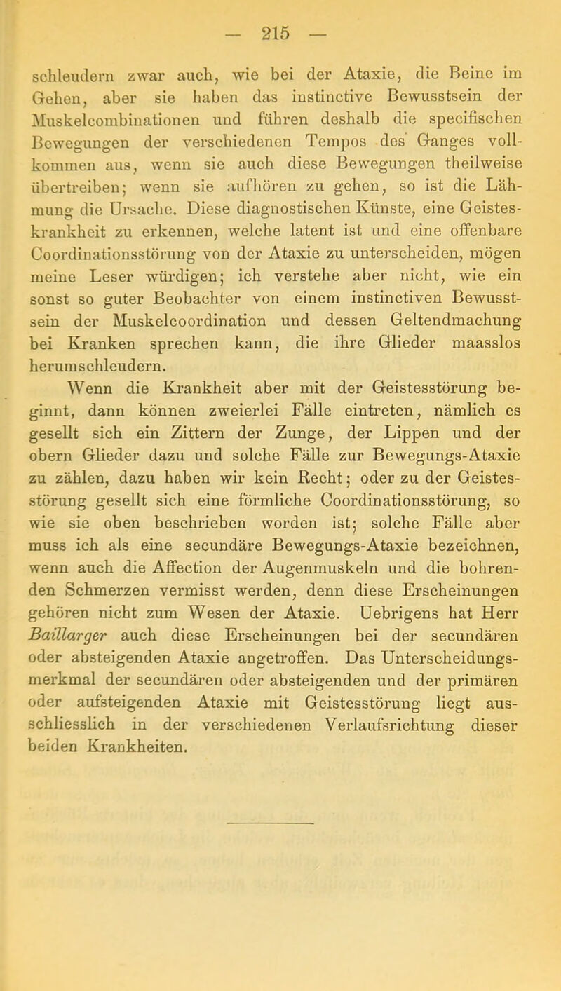 schleudern zwar auch, wie bei der Ataxie, die Beine ira Gehen, aber sie haben das instinctive Bewusstsein der Muskelcombinationen und führen deshalb die specifischen Bewegungen der verschiedenen Tempos des Ganges voll- kommen aus, wenn sie auch diese Bewegungen theilweise übertreiben5 wenn sie aufhören zu gehen, so ist die Läh- mung die Ursache. Diese diagnostischen Künste, eine Geistes- krankheit zu erkennen, welche latent ist und eine offenbare Coordinationsstörung von der Ataxie zu unterscheiden, mögen meine Leser würdigen; ich verstehe aber nicht, wie ein sonst so guter Beobachter von einem instinctiven Bewusst- sein der Muskelcoordination und dessen Geltendmachung bei Kranken sprechen kann, die ihre Glieder maasslos herum s chleudern. Wenn die Krankheit aber mit der Geistesstörung be- ginnt, dann können zweierlei Fälle eintreten, nämlich es gesellt sich ein Zittern der Zunge, der Lippen und der obern Glieder dazu und solche Fälle zur Bewegungs-Ataxie zu zählen, dazu haben wir kein Recht; oder zu der Geistes- störung gesellt sich eine förmliche Coordinationsstörung, so wie sie oben beschrieben worden ist; solche Fälle aber muss ich als eine secundäre Bewegungs-Ataxie bezeichnen, wenn auch die Affection der Augenmuskeln und die bohren- den Schmerzen vermisst werden, denn diese Erscheinungen gehören nicht zum Wesen der Ataxie, üebrigens hat Herr Baillarger auch diese Erscheinungen bei der secundären oder absteigenden Ataxie angetroffen. Das Unterscheidungs- merkmal der secundären oder absteigenden und der primären oder aufsteigenden Ataxie mit Geistesstörung liegt aus- schliesslich in der verschiedenen Verlaufsrichtung dieser beiden Krankheiten.