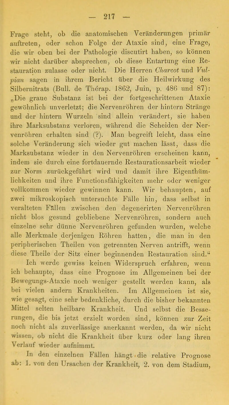 Frage steht, ob die anatomischen Veränderungen primär auftreten, oder sclion Folge der Ataxie sind, eine Frage, die wir oben bei der Pathologie discutirt haben, so können wir nicht darüber absprechen, ob diese Entartung eine Ee- stauration zulasse oder nicht. Die Plerren Charcot und Vul- pian sagen in ihrem Bericht über die Heilwirkung des Silbernitrats (Bull, de Therap. 1862, Juin, p. 486 und 87): „Die graue Substanz ist bei der fortgeschrittenen Ataxie gewöhnlich unverletzt; die Nervenröhren der hintern Stränge und der hintern Wurzeln sind allein verändert, sie haben ihre ]\Iarksubstanz verloren, während die Scheiden der Ner- venröhren erhalten sind (?). Man begreift leicht, dass eine solche Veränderung sich wieder gut machen lässt, dass die Marksubstanz wieder in den Nervenröhren erscheinen kann, indem sie durch eine fortdauernde Restaurationsarbeit wieder zur Norm .zurückgeführt wird und damit ihre Eigenthüm- lichkeiten und ihre Functionsfähigkeiten mehr oder weniger vollkommen wieder gewinnen kann. Wir behaupten, auf zwei mikroskopisch untersuchte Fälle hin, dass selbst in veralteten Fällen zwischen den degenerirten Nervenröhren nicht blos gesund gebliebene Nervenröhren, sondern auch einzelne sehr dünne Nervenröhren gefunden wurden, welche alle Merkmale derjenigen Röhren hatten, die man in den peripherischen Theilen von getrennten Nerven antrifft, wenn diese Theile der Sitz einer beginnenden Restauration sind.“ Ich werde gewiss keinen Widerspruch erfahren, wenn ich behaupte, dass eine Prognose im Allgemeinen bei der Bewegungs-Ataxie noch weniger gestellt werden kann, als bei vielen andern Krankheiten. Im Allgemeinen ist sie, wie gesagt, eine sehr bedenkliche, durch die bisher bekannten Mittel selten heilbare Krankheit. Und selbst die Besse- rungen, die bis jetzt erzielt worden sind, können zur Zeit noch nicht als zuverlässige anerkannt werden, da wir nicht wissen, ob nicht die Krankheit über kurz oder lang ihren Verlauf wieder aufnimmt. In den einzelnen Fällen hängt > die relative Prognose ab: 1. von den Ursachen der Krankheit, 2. von dem Stadium,