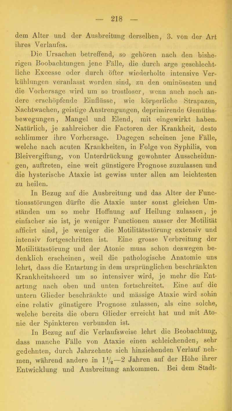 dem Alter und der Ausbreitung derselben, 3. von der Art ihres Verlaufes. Die Ursachen betreffend, so gehören nach den bishe- rigen Boobachtungen jene Fälle, die durch arge geschlecht- liche Excesse oder durch öfter wiederholte intensive Ver- kühlungen veranlasst worden sind, zu den ominösesten und die Vorhersage wird um so trostloser, wenn auch noch an- dere erschöpfende Einflüsse, wie köi'perliche Strapazen, Nachtwachen, geistige Anstrengungen, deprimirende Gemüths- bewegungen, Mangel und Elend, mit eingewirkt haben. Natürlich, je zahlreicher die Factoren der Krankheit, desto schlimmer ihre Vorhersage. Dagegen scheinen jene Fälle, welche nach acuten Krankheiten, in Folge von Syphilis, von Bleivergiftung, von Unterdrückung gewohnter Ausscheidun- gen, auftreten, eine weit günstigere Prognose zuzulassen und die hysterische Ataxie ist gewiss unter allen am leichtesten zu heilen. In Bezug auf die Ausbreitung und das Alter der Func- tionsstörungen dürfte die Ataxie unter sonst gleichen Um- ständen um so mehr Hoffnung auf Heilung zulassen, je einfacher sie ist, je weniger Functionen ausser der Motilität afficirt sind, je weniger die Motilitätsstörung extensiv und intensiv fortgeschritten ist. Eine grosse Verbreitung der Motilitätsstörung und der Atonie muss schon deswegen be- denklich erscheinen, weil die pathologische Anatomie uns lehrt, dass die Entartung in dem ursprünglichen beschränkten Krankheitsheerd um so intensiver wird, je mehr die Ent- artung nach oben und unten fortschreitet. Eine auf die untern Glieder beschränkte und massige Ataxie wird sohin eine relativ günstigei’e Prognose zulassen, als eine solche, welche bereits die obern Glieder erreicht hat und mit Ato- nie der Spinkteren verbunden ist. In Bezug auf die Vei’laufsweise lehrt die Beobachtung, dass manche Fälle von Ataxie einen schleichenden, sehr gedehnten, durch Jahrzehnte sich hinziehenden Verlauf neh- men, während andere in l’/g—2 Jahren auf der Höhe ihrer Entwicklung und Ausbreitung ankommen. Bei dem Stadt-