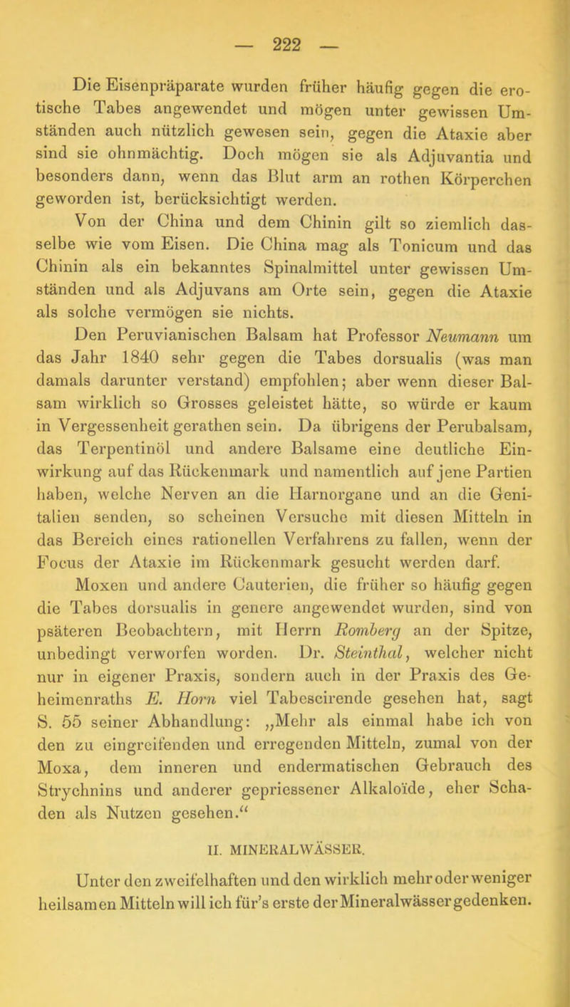 Die Eisenpräparate wurden früher häufig gegen die ero- tische Tabes angewendet und mögen unter gewissen Um- ständen auch nützlich gewesen sein, gegen die Ataxie aber sind sie ohnmächtig. Doch mögen sie als Adjuvantia und besonders dann, wenn das Blut arm an rothen Körperchen geworden ist, berücksichtigt werden. Von der China und dem Chinin gilt so ziemlich das- selbe wie vom Eisen. Die China mag als Tonicum und das Chinin als ein bekanntes Spinalmittel unter gewissen Um- ständen und als Adjuvans am Orte sein, gegen die Ataxie als solche vermögen sie nichts. Den Peruvianischen Balsam hat Professor Neumann mu das Jahr 1840 sehr gegen die Tabes dorsualis (was man damals darunter verstand) empfohlen; aber wenn dieser Bal- sam wirklich so Grosses geleistet hätte, so würde er kaum in Vergessenheit gerathen sein. Da übrigens der Perubalsam, das Terpentinöl und andere Balsame eine deutliche Ein- wirkung auf das Kückenmark und namentlich auf jene Partien haben, welche Nerven an die Harnorgane und an die Geni- talien senden, so scheinen Versuche mit diesen Mitteln in das Bereich eines rationellen Verfahrens zu fallen, wenn der Focus der Ataxie im Rückenmark gesucht werden darf. Moxen und andere Cauterien, die früher so häufig gegen die Tabes dorsualis in genere angewendet wurden, sind von psäteren Beobachtern, mit Herrn Romherg an der Spitze, unbedingt verworfen worden. Dr. Steinthal, welcher nicht nur in eigener Praxis, sondern auch in der Praxis des Ge- heimenraths E. Horn viel Tabcscirende gesehen hat, sagt S. 65 seiner Abhandlung: „Mehr als einmal habe ich von den zu eingreifenden und erregenden Mitteln, zumal von der Moxa, dem inneren und endermatischen Gebrauch des Strychnins und anderer gepriessener Alkaloide, eher Scha- den als Nutzen gesehen.“ II. MINEKALWÄSSEK. Unter den zweifelhaften und den wirklich mehr oder weniger heilsamen Mitteln will ich für’s erste der Mineralwässer gedenken.