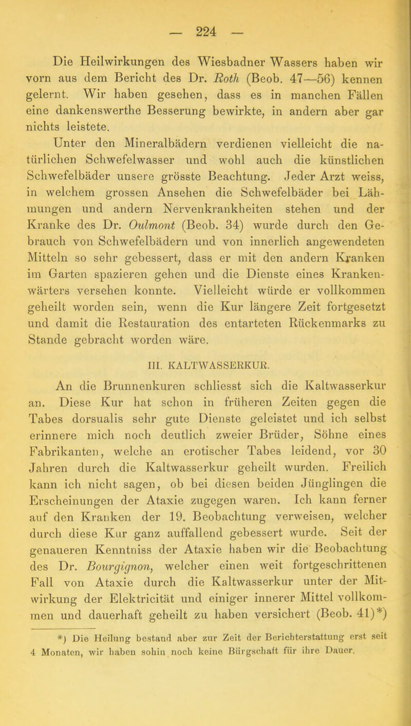 — 224 — Die Heilwirkungen des Wiesbadner Wassers haben wir vorn aus dem Bericht des Dr. Roth (Beob. 47—56) kennen gelernt. Wir haben gesehen, dass es in manchen Fällen eine dankenswerthe Besserung bewirkte, in andern aber gar nichts leistete. Unter den Mineralbädern verdienen vielleicht die na- türlichen Schwefelwasser und wohl auch die künstlichen Schwefelbäder unsere grösste Beachtung. Jeder Arzt weiss, in welchem grossen Ansehen die Schwefelbäder bei Läh- mungen und andern Nervenkrankheiten stehen und der Kranke des Dr. Oulmont (Beob. 34) wurde durch den Ge- brauch von Schwefelbädern und von innerlich angewendeten Mitteln so sehr gebessert, dass er mit den andern Ki’anken ira Garten spazieren gehen und die Dienste eines Kranken- wärters versehen konnte. Vielleicht würde er vollkommen geheilt worden sein, wenn die Kur längere Zeit fortgesetzt und damit die Restauration des entarteten Rückenmarks zu Stande gebracht worden wäre. III. KALTWASSERKUR. An die Brunnenkuren schliesst sich die Kaltwasserkur an. Diese Kur hat schon in früheren Zeiten gegen die Tabes dorsualis sehr gute Dienste geleistet und ich selbst erinnere mich noch deutlich zweier Brüder, Söhne eines Fabrikanten, welche an erotischer Tabes leidend, vor 30 Jahren durch die Kaltwasserkur geheilt wurden. Freilich kann ich nicht sagen, ob bei diesen beiden Jünglingen die Erscheinungen der Ataxie zugegen waren. Ich kann ferner auf den Kranken der 19. Beobachtung verweisen, welcher durch diese Kur ganz auffallend gebessert wurde. Seit der genaueren Kenntniss der Ataxie haben wir die Beobachtung des Dr. Bourgignon, welcher einen weit fortgeschrittenen Fall von Ataxie durch die Kaltwasserkur unter der Mit- wirkung der Elektricität und einiger innerer Mittel vollkom- men und dauerhaft geheilt zu haben versichert (Beob. 41)*) *) Die Heilung bestand aber zur Zeit der Berichterstattung erst seit 4 Monaten, wir haben sohin noch keine Bürgschaft für ihre Dauer.