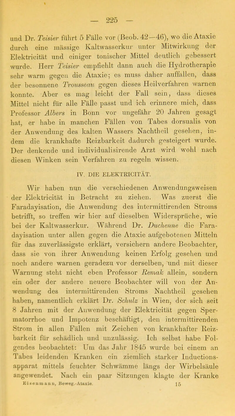 durch eine mässigc Kaltwasscrkui' unter Mitwirkung der Elektricität und einiger tonischer Mittel deutlich gebessert wurde. Herr Teisier emptiehlt dann auch die Hydrotherapie sehr warn» gegen die Ataxie; es muss daher auffallen, dass der besonnene Trousseau gegen dieses Heilverfahren warnen konnte. Aber es mag leicht der Fall sein, dass dieses Mittel nicht für alle Fälle passt und ich erinnere mich, dass Professor Albers in Bonn vor ungefähr 20 Jahren gesagt hat, er habe in manchen Fällen von Tabes dorsualis von der Anwendung des kalten Wassers Nachthoil gesehen, in- dem die krankhafte Reizbarkeit dadurch gesteigert wurde. Der denkende und individualisirende Arzt wird wohl nach diesen Winken sein Verfahren zu regeln wissen. IV. DIE ELEKTRICITÄT. Wir haben nun die verschiedenen Anwendungsweisen der Elektricität in Betracht zu ziehen. Was zuerst die Faradayisation, die Anwendung des intermittirenden Stroms betrifft, so treffen wir hier auf dieselben Widersprüche, wie bei der Kaltwasserkur. Während Dr. Duchenne die Fara- dayisation unter allen gegen die Ataxie aufgebotenen Mitteln für das zuverlässigste erklärt, versichern andere Beobachter, dass sie von ihrer Anwendung keinen Erfolg gesehen und noch andere warnen geradezu vor derselben, und mit dieser Warnung steht nicht eben Professor Remak allein, sondei’n ein oder der andere neuere Beobachter will von der An- wendung des intermittirenden Stroms Nachtheil gesehen haben, namentlich erklärt Dr. Schulz in Wien, der sich seit 8 Jahren mit der Anwendung der Elektricität gegen Sper- matorrhoe und Impotenz beschäftigt, den intermittirenden Strom in allen Fällen mit Zeichen von krankhafter Reiz- barkeit für schädlich und unzulässig. Ich selbst habe Fol- gendes beobachtet; Um das Jahr 1845 wurde bei einem an Tabes leidenden Kranken ein ziemlich starker Inductions- apparat mittels feuchter Schwämme längs der Wirbelsäule angewendet. Nach ein paar Sitzungen klagte der Kranke Ei genm an n, Keweg.-Ataxie. 15