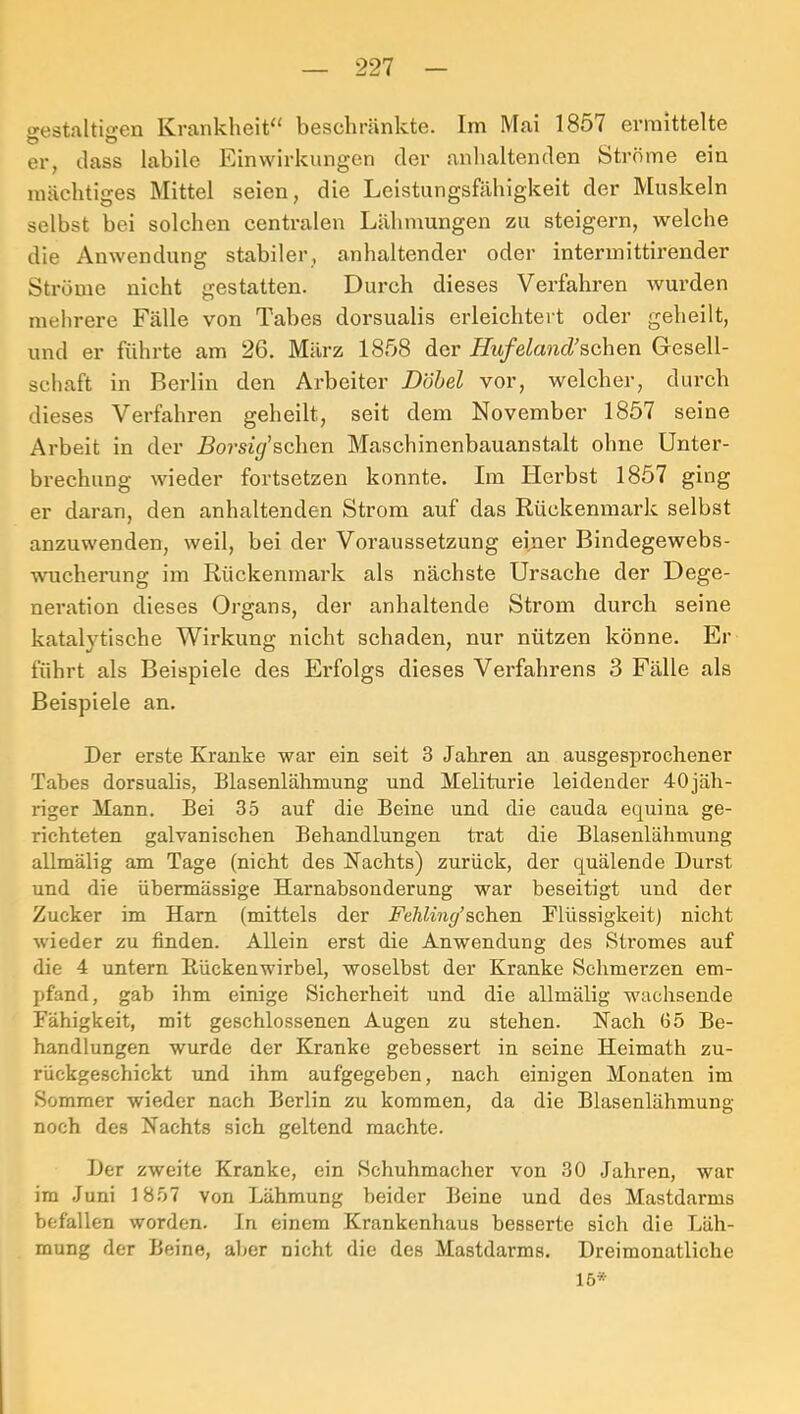 a-estaltijren Krankheit^' beschränkte. Im Mai 1857 ermittelte Ö Ö ^ er, dass labile Einwirkungen der anhaltenden Ströme ein mächtiges Mittel seien, die Leistungsfähigkeit der Muskeln selbst bei solchen centralen Lähmungen zu steigern, welche die Anwendung stabiler, anhaltender oder intermittirender Ströme nicht gestatten. Durch dieses Verfahren wurden mehrere Fälle von Tabes dorsualis erleichtert oder geheilt, und er führte am 26. März 1858 der Hufeland’Bchen Gesell- schaft in Berlin den Arbeiter Döbel vor, welcher, durch dieses Verfahren geheilt, seit dem November 1857 seine Arbeit in der Borsif&chen Maschinenbauanstalt ohne Unter- brechung wieder fortsetzen konnte. Im Herbst 1857 ging er daran, den anhaltenden Strom auf das Rückenmark selbst anzuwenden, weil, bei der Voraussetzung eijier Bindegewebs- wucherung im Rückenmark als nächste Ursache der Dege- neration dieses Organs, der anhaltende Strom durch seine katalytische Wirkung nicht schaden, nur nützen könne. Er führt als Beispiele des Erfolgs dieses Verfahrens 3 Fälle als Beispiele an. Der erste Kranke war ein seit 3 Jahren an ausgesprochener Tabes dorsualis, Blasenlähmung und Meliturie leidender 40jäh- riger Mann. Bei 35 auf die Beine und die cauda equina ge- richteten galvanischen Behandlungen trat die Blasenlähmung allmälig am Tage (nicht des Nachts) zurück, der quälende Durst und die übermässige Harnabsonderung war beseitigt und der Zucker im Ham (mittels der Fehling’sehen Flüssigkeit) nicht wieder zu finden. Allein erst die Anwendung des Stromes auf die 4 untern Rückenwirbel, woselbst der Kranke Schmei’zen em- pfand, gab ihm einige Sicherheit und die allmälig wachsende Fähigkeit, mit geschlossenen Augen zu stehen. Nach 65 Be- handlungen wurde der Kranke gebessert in seine Heimath zu- rückgeschickt und ihm aufgegeben, nach einigen Monaten im Sommer wieder nach Berlin zu kommen, da die Blasenlähmung noch des Nachts sich geltend machte. Der zweite Kranke, ein Schuhmacher von 30 Jahren, war im Juni 1857 von Lähmung beider Beine und des Mastdarms befallen worden, ln einem Krankenhaus besserte sich die Läh- mung der Beine, aljer nicht die des Mastdarms. Dreimonatliche 15*