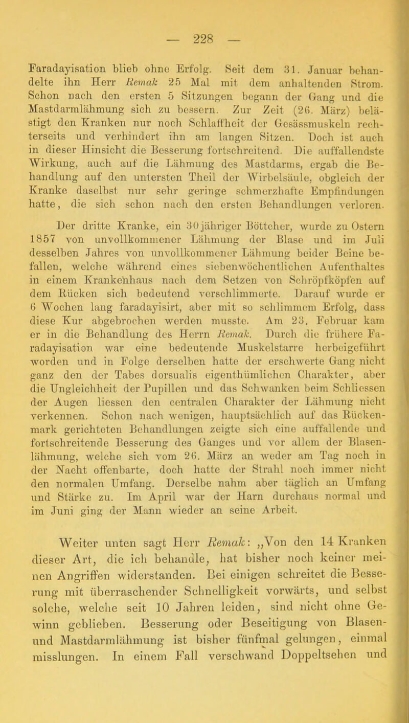 Faradayisation blieb ohne Erfolg. Heit dem 31. Januar behan- delte ihn Herr Remalc 25 Mal mit dem anhaltenden Htrora. Schon nach den ersten 5 Sitzungen begann der Gang und die Mastdarmlähmung sich zu bessern. Zur Zeit (2(i. März) belä- stigt den Kranken nur noch Schlaffheit der Gesässmuskeln recli- terseits und verhindert ihn am langen Sitzen. Doch ist auch in dieser Hinsicht die Besserung fortschreitend. Die auffallendste Wirkung, auch auf die Lähmung des Mastdarms, ergab die Be- handlung auf den untersten Theil der Wirbelsäule, obgleich der Kranke daselbst nur sehr geringe schmerzhafte Empfindungen hatte, die sich .schon nach den ersten Behandlungen verloren. Der dritte Kranke, ein 3Ujähriger Böttcher, wurde zu Ostern 1857 von unvollkommener Lähmung der Blase und ira Juli desselben Jahres von unvollkommener Lähmung beider Beine be- fallen, welche während eines siebenwöchentlichen Aufenthaltes in einem JCraukenhaus nach dem Setzen von Schröpfköpfen auf dem Rücken sich bedeutend verschlimmerte. Darauf wurde er 6 Wochen lang faradayisirt, aber mit so schlimmem Erfolg, dass diese Kur abgebrochen werden musste. Am 23. Februar kam er in die Behandlung des Herrn liemaJe. Durch die frühere Fa- radayisation war eine bedeutende Muskelstarre herbeigeführt worden und in Folge derselben hatte der erschwerte Gang nicht ganz den der Tabes dorsualis eigenthümlichen Charakter, aber die Ungleichheit der Pupillen und das Schwanken beim Schliessen der Augen liessen den centralen Charakter der Lähmung nicht verkennen. Schon nach wenigen, hauptsächlich auf das Rücken- mark gerichteten Behandlungen zeigte sich eine auffallende und fortschreitende Besserung des Ganges und vor allem der Blasen- lähmung, welche sich vom 26. März an weder am Tag noch in der Nacht offenbarte, doch hatte der Strahl noch immer nicht den normalen Umfang. Derselbe nahm aber täglich an Umfang und Stärke zu. Im April war der Harn durchau.; normal und im Juni ging der Mann wieder an seine Arbeit. Weiter unten sagt Herr Eemak: ,,Von den 14 Kranken dieser Art, die icli behandle, liat bisher noch keiner mei- nen Angriffen widerstanden. Bei einigen schreitet die Besse- rung mit überraschender Schnelligkeit vorwärts, und selbst solche, welche seit 10 Jahren leiden, sind nicht ohne Ge- winn geblieben. Besserung oder Beseitigung von Blasen- und Mastdarmlähmung ist bisher fünfmal gelungen, einmal misslungen. In einem Fall verschwand Doppeltsehen und