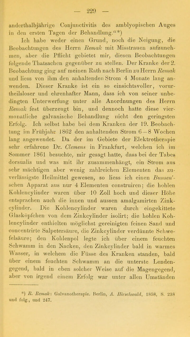 anderthalbjährige Conjunctivitis des amblyopischen Auges in den ersten Tagen der Behandlung.“*) Ich habe weder einen Grund, noch die Neigung, die Beobachtungen des HeiTii Remak mit Misstrauen aufzuneh- inen, aber die Pflicht gebietet mir, diesen Beobachtungen folgende Thatsachen gegenüber zu stellen. Der Kranke der 2. Beobachtung ging auf meinen Rath nach Berlin zu Herrn Remak und Hess von ihm den anhaltenden Strom 4 Monate lang an- wenden. Dieser Kranke ist ein so einsichtsvoller, vorur- theilsloser und ehrenhafter Mann, dass ich von seiner unbe- dingten Unterwerfung unter alle Anordnungen des Herrn Remak fest überzeugt bin, und dennoch hatte diese vier- monatliche galvanische Behandlung nicht den geringsten Erfolg. Ich selbst habe bei dem Kranken der 19. Beobach- tung im Frühjahr- 1862 den anhaltenden Strom 6 — 8 Wochen lang angewendet. Da der im Gebiete der Elektrotherapie sehr erfahrene Dr. Clemens in Frankfurt, Avelchen ich im Sommer 1861 besuchte, mir gesagt hatte, dass bei der Tabes dorsualis und was mit ihr zusammenhängt, ein Strom aus sehr mächtigen aber wenig zahlreichen Elementen das zu- verlässigste Heilmittel gewesen, so Hess ich einen Bunsen’- schen Apparat aus nur 4 Elementen construiren; die hohlen Kohlencylinder waren über 10 Zoll hoch und dieser Höhe entsprachen auch die innen und aussen amalgamirten Zink- cylinder. Die Kohlencylinder waren durch eingekittete Glasköpfchen von dem Zinkcylinder isolirt; die hohlen Koh- lencylinder enthielten möglichst gereinigten feinen Sand und concentrirte Salpetersäure, die Zinkcylinder verdünnte Schwe- felsäure; den Kohlenpol legte ich über einem feuchten Schwamm in den Nacken, den Zinkcylinder bald in warmes Wasser, in welchem die Füsse des Kranken standen, bald über einem feuchten Schwamm an die unterste Lenden- gegend, bald in eben solclier Weise auf die Magengegend, aber von irgend einem Plrfolg war unter allen Umständen *) R. Remak: Galvanotherapie. Merlin, A. Hirschwald, 1858, 8. -238 und folg., und '247.