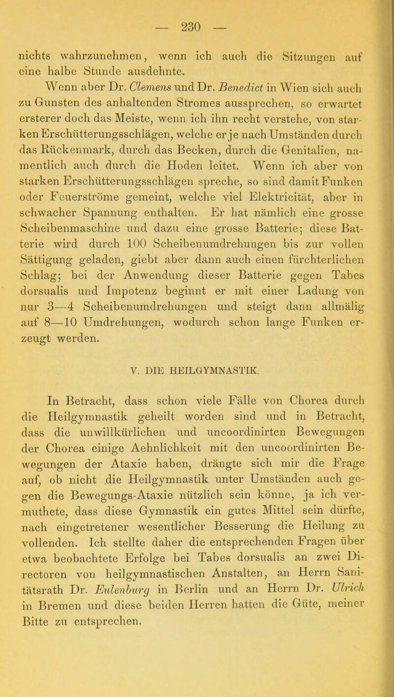 nichts wahrzunehmen, wenn ich auch die Sitzungen auf eine halbe Stunde ausdehnte. Wenn aber Dr. Clemens und Dr. Benedict in Wien sich aucli zu Gunsten des anhaltenden Stromes aussprechen, so erwartet ersterer doch das Meiste, wenn ich ihn recht verstehe, von star- ken Erschütterungsschlägen, welche er je nach Umständen durch das Rückenmark, durch das Becken, durch die Genitalien, na- mentlich auch durch die Hoden leitet. Wenn ich aber von starken Erschütterungsschlägen spreche, so sind damit Funken |j oder Feuerströme gemeint, welche viel Elektricität, aber in schwacher Spannung enthalten. Er hat nämlich eine grosse Scheibenmaschine und dazu eine grosse Batterie; diese Bat- terie wird durch 100 Scheibenumdrehungen bis zur vollen Sättigung geladen, giebt aber dann auch einen fürchterlichen Schlag; bei der Anwendung dieser Batterie gegen Tabes dorsualis und Impotenz beginnt er mit einer Ladung von nur 3—4 Scheibenumdrehungen und steigt dann allmälig auf 8—10 Umdrehungen, wodurch schon lange Funken er- zeugt werden. V. DIE HEILGYMNASTIK. In Betracht, dass schon viele Fälle von Chorea durch j die Heilgymnastik geheilt worden sind und in Betracht, i dass die unwillkürlichen und uncoordinirten Bewegungen J der Chorea einige Aehnlichkeit mit den uncoordinirten Be- | wegungen der Ataxie haben, drängte sich mir die Frage j auf, ob nicht .die Heilgymnastik unter Umständen auch ge- ^ gen die Bewegungs-Ataxie nützlich sein könne, ja ich ver- ä muthete, dass diese Gymnastik ein gutes Mittel sein dürfte, | nach eingetretener wesentlicher Besserung die Heilung zu j vollenden. Ich stellte daher die entsprechenden Fragen über etwa beobachtete Erfolge bei Tabes dorsualis an zwei Di- ' rectoren von heilgymnastischen Anstalten, an Herrn Sani- tätsrath Dr. Eidenhurg in Berlin und an Herrn Dr. Ulrich in Bremen und diese beiden Herren hatten die Güte, meiner Bitte zu entsprechen. ^