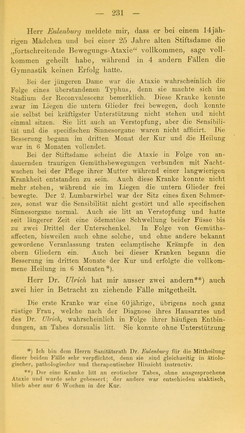 Herr Eulenburg meldete mir, dass er bei einem 14jäh- ri‘>'eu Mädchen und bei einer 25 Jahre alten Stiftsdarae die O „fortschreitende Bewegungs-Ataxie“ vollkommen, sage voll- kommen geheilt habe, Avährend in 4 andern Fällen die Gymnastik keinen Erfolg hatte. bei der jüngeren Dame war die Ataxie wahrscheinlich die Folge eines überstandenen Typhus, denn sie machte sich im Stadium der Reconvalescenz bemerklich. Diese Kranke kennte zwar im Liegen die untern Glieder frei bewegen, doch konnte sie selbst bei kräftigster Unterstützung nicht stehen und nicht einmal sitzen. Sie litt auch an Verstopfung, aber die Sensibili- tät und die specifischen Sinnesorgane waren nicht afficirt. Die Besserung begann im dritten Monat der Kur und die Heilung war in 6 Monaten vollendet. Bei der Stiftsdame scheint die Ataxie in Folge von an- dauernden traurigen Gemüthsbewegungen verbunden mit Nacht- wachen bei der Pflege ihrer Mutter während einer langwierigen Krankheit entstanden zu sein. Auch diese Kranke konnte nicht mehr stehen, während sie im Liegen die imtern Glieder frei bewegte. Der 2. Lumbarwirbel war der Sitz eines fixen Schmer- zes, sonst war die Sensibilität nicht gestört und alle specifischen Sinnesorgane normal. Auch sie litt an Verstopfung und hatte seit längerer Zeit eine ödematöse Schwellung beider Füsse bis zu zwei Drittel der Unterschenkel. In Folge von Gemüths- affecten, bisweilen auch ohne solche, und ohne andere bekannt gewordene Veranlassung traten eclamptische Krämpfe in den obern Gliedern ein. Auch bei dieser Kranken begann die Besserung im didtten Monate der Kur und erfolgte die vollkom- mene Heilung in 6 Monaten*). Herr Dr. Ulrich hat mir ausser zwei andern**) auch zwei hier in Betracht zu ziehende Fälle mitgetheilt. Die erste Kranke war eine 60 jährige, übrigens noch ganz rüstige Frau, welche nach der Diagnose ihres Hausarztes und des Dr. Ulrich, wahrscheinlich in Folge ihrer häufigen Entbin- dungen, an Tabes dorsualis litt. Sie konnte ohne Unterstützung *) Ich bin dem Herrn Sanitätsrath Dr. Eulenhurg für die Mittheilung dieser beiden Fälle sehr verpflichtet, denn sie sind gleichzeitig in ätiolo- gischer, pathologischer und therapeutischer Hinsicht instructiv. ■*■*) Der eine Kranke litt an erotischer Tabes, ohne ausgesprochene Ataxie und wurde sehr gebessert; der andere war entschiedeu ataktisch, blieb aber nur 6 Wochen in der Kur.