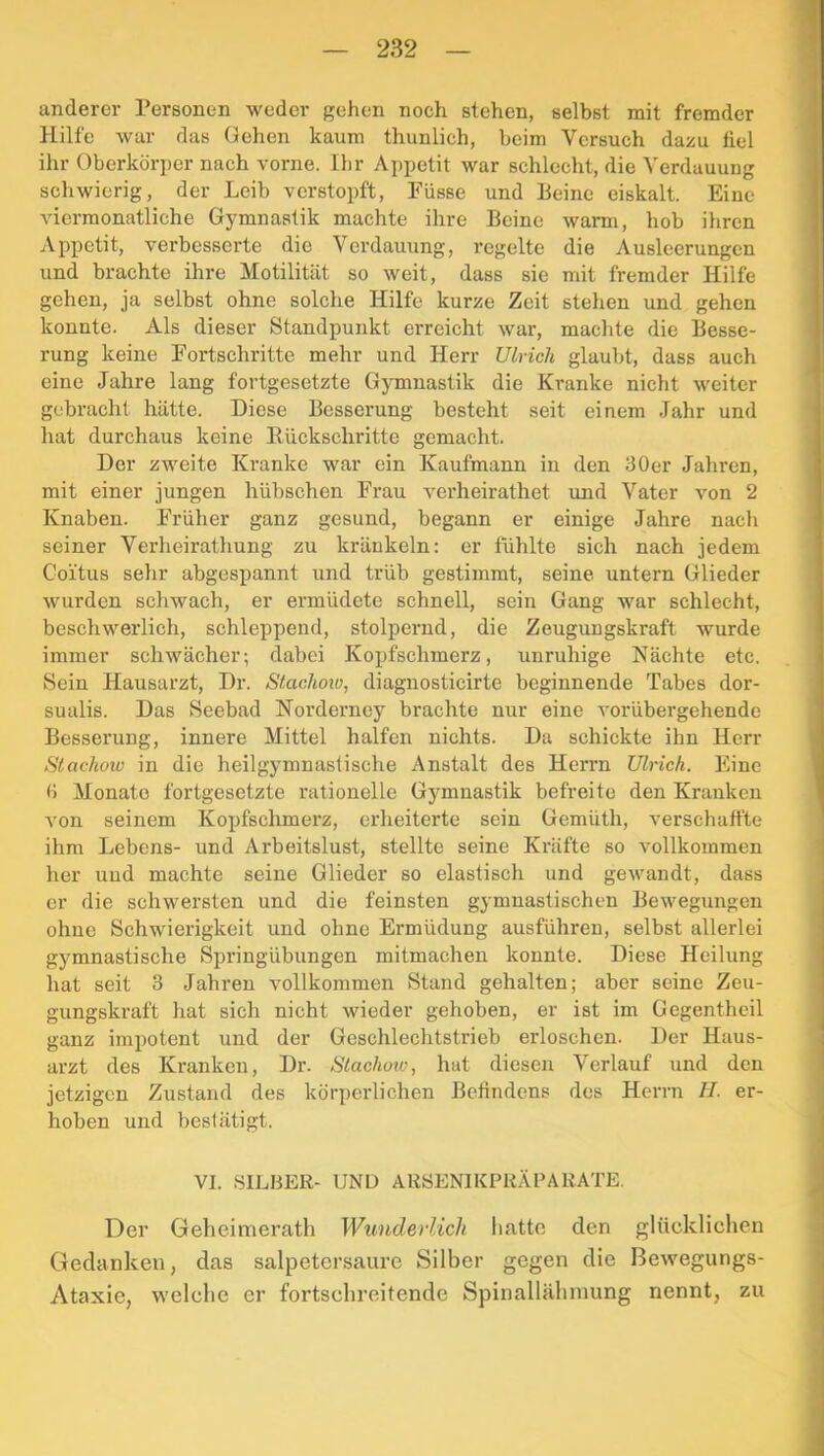 anderer Personen weder gehen noch stehen, selbst mit fremder Hilfe war das Gehen kaum thunlich, beim Versuch dazu fiel ihr Oberkörper nach vorne. Ihr Appetit war schlecht, die Verdauung schwierig, der Leib verstopft, Füsse und Beine eiskalt. Eine viermonatliche Gymnastik machte ihre Beine warm, hob ihren Appetit, verbesserte die Verdauung, regelte die Ausleerungen und brachte ihre Motilität so weit, dass sie mit fremder Hilfe gehen, ja selbst ohne solche Hilfe kurze Zeit stehen und gehen konnte. Als dieser Standpunkt erreicht war, machte die Besse- rung keine Fortschritte mehr und Herr Ulrich glaubt, dass auch eine Jahre lang fortgesetzte Gymnastik die Kranke nicht weiter gebracht hätte. Diese Besserung besteht seit einem Jahr und hat durchaus keine Rückschritte gemacht. Der zweite Kranke war ein Kaufmann in den ilOer Jahren, mit einer jungen hübschen Frau verheirathet und Vater von 2 Knaben. Früher ganz gesund, begann er einige Jahre nach seiner Verheirathung zu kränkeln: er fühlte sich nach jedem Coitus sehr abgespannt und trüb gestimmt, seine untern Glieder wurden schwach, er ermüdete schnell, sein Gang war schlecht, beschwerlich, schleppend, stolpernd, die Zeugungskraft wurde immer schwächer; dabei Kopfschmerz, unruhige Nächte etc. Sein Hausarzt, Dr. Stachoio, diagnosticirte beginnende Tabes dor- sualis. Das Seebad Norderney brachte nur eine vorübergehende Besserung, innere Mittel halfen nichts. Da schickte ihn Herr Stachow in die heilgymnastische Anstalt des Herrn Ulrich. Eine ü Monate fortgesetzte rationelle Gymnastik befreite den Kranken von seinem Kopfschmerz, erheiterte sein Gemüth, verschaffte ihm Lebens- und Arbeitslust, stellte seine Kräfte so vollkommen her und machte seine Glieder so elastisch und gewandt, dass er die schwersten und die feinsten gymnastischen Bewegungen ohne Schwierigkeit und ohne Ermüdung ausführen, selbst allerlei gymnastische Springübungen mitmachen konnte. Diese Heilung hat seit 3 Jahren vollkommen Stand gehalten; aber seine Zeu- gungskraft hat sich nicht wieder gehoben, er ist im Gegentheil ganz impotent und der Gcschlechtstrieb erloschen. Der Haus- arzt des Kranken, Dr. Slachoiv, hat diesen Verlauf und den jetzigen Zustand des körperlichen Befindens des Herrn H. er- hoben und beslätigt. VI. SILBER- UND ARSENIKPRÄPAKATE. Der Geheimerath Wunderlich liatte den glüekliclien Gedanken, das salpetersaure Silber gegen die Bewegungs- Ataxie, welche er fortschreitende Spinallähmung nennt, zu
