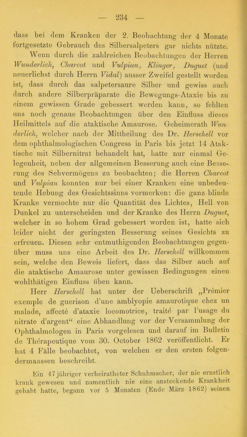 dass bei dem Kranken der 2. Beobachtung der 4 Monate fortgesetzte Gebrauch des Silbersalpeters gar nichts nützte. Wenn durch die zahlreichen Beobachtungen der Herren Wimderlicli, Charcot und Vulpian, Klinger, Duguet (und neuerlichst durch Herrn Vidal) ausser Zweifel gestellt worden ist, dass durch das salpetersaure Silber und gewiss auch durch andere Silberpräparatc die Bewegungs-Ataxie bis zu einem gewissen Grade gebessert werden kann, so fehlten uns noch genaue Beobachtungen über den Einfluss dieses Heilmittels auf die ataktische Amaurose. Geheimerath Wxin- derUcli, welcher nach der Mittheilung des Dr. Herschell vor dem ophthalmologischen Congress in Paris bis jetzt 14 Atak- tische mit Silbernitrat behandelt hat, hatte nur einmal Ge- legenheit, neben der allgemeinen Besserung auch eine Besse- rung des Sehvermögens zu beobachten; die Herren Charcot und Vtdptian konnten nur bei einer Kranken eine unbedeu- tende Hebung des Gesichtssinns vormerken: die ganz blinde Kranke vermochte nur die Quantität des Lichtes, Hell von Dunkel zu unterscheiden und der Kranke des Herrn Duguet, welcher in so hohem Grad gebessert worden ist, hatte sich leider nicht der geringsten Besserung seines Gesichts zu erfreuen. Diesen sehr entrauthigenden Beobachtungen gegen- über muss uns eine Arbeit des Dr. Herschell willkommen sein, welche den Beweis liefert, dass das Silber auch auf die ataktische Amaurose unter gewissen Bedingungen einen wohlthätigen Einfluss üben kann. Herr Herschell hat unter der Ueberschrift „Premier exemple de guerison d’une amblyopie amaurotique chez un malade, affecte d’ataxie locomotrice, traite par l’usage du nitrate d’argenP' eine Abhandlung vor der Versammlung der Ophthalmologen in Paris vorgelesen und darauf im Bulletin de Thdrapeutique vom 30. October 1862 veröffentlicht. Er hat 4 Fälle beobachtet, von welchen er den ersten folgen- dermaassen beschreibt. Ein 47 jähriger verhoiratheter Schuliniacher, der nie ernstlich krank gewesen und namentlich nie eine ansteckende Krankheit gehabt hatte, begann vor 5 Monaten (Ende März 1862) seinen