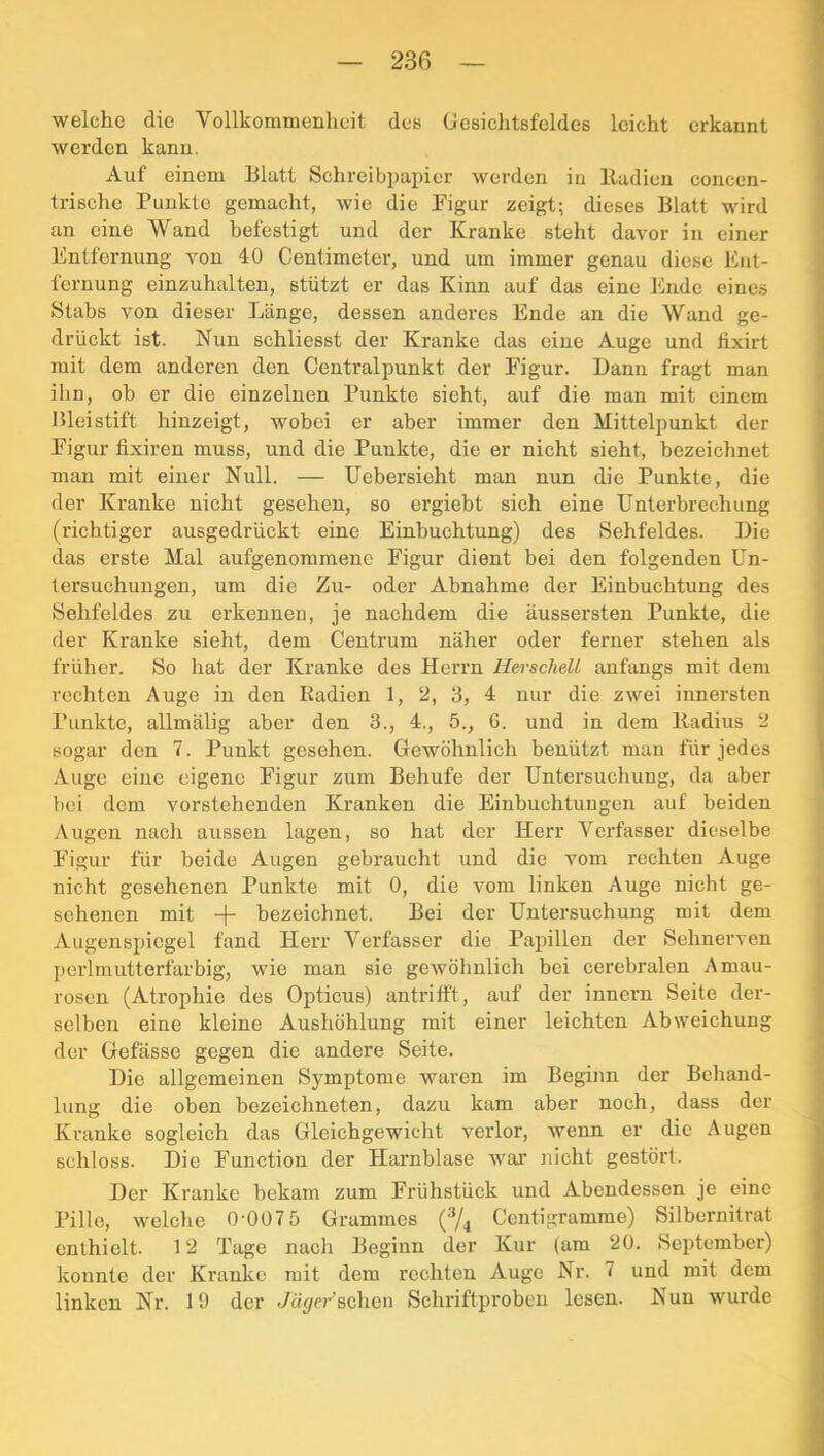 welche die Vollkommenheit des Uesichtsfeldes leicht erkannt werden kann. Auf einem Blatt Schreibpapier werden in lladien concen- trische Punkte gemacht, wie die Pigur zeigt; dieses Blatt wird an eine Wand befestigt und der Kranke steht davor in einer Entfernung von 40 Centimeter, und um immer genau diese Ent- fernung einzuhalten, stützt er das Kinn auf das eine Ende eines Stabs von dieser Länge, dessen anderes Ende an die Wand ge- drückt ist. Nun schliesst der Kranke das eine Auge und fixirt mit dem anderen den Centralpunkt der Figur. Dann fragt man ihn, ob er die einzelnen Punkte sieht, auf die man mit einem Bleistift hinzeigt, wobei er aber immer den Mittelpunkt der Figur fixiren muss, und die Punkte, die er nicht sieht, bezeichnet man mit einer Null. — Uebersieht man nun die Punkte, die der Kranke nicht gesehen, so ergiebt sich eine Unterbrechung (richtiger ausgedrückt eine Einbuchtung) des Sehfeldes. Die das erste Mal aufgenommene Figur dient bei den folgenden Un- tersuchungen, um die Zu- oder Abnahme der Einbuchtung des Sehfeldes zu erkennen, je nachdem die äussersten Punkte, die der Kranke sieht, dem Centrum näher oder ferner stehen als früher. So hat der Kranke des Herrn Herschell anfangs mit dem rechten Auge in den Radien 1, 2, 3, 4 nur die zwei innersten Punkte, allmälig aber den 3., 4., 5., 6. und in dem lladius 2 sogar den 7. Punkt gesehen. Gewöhnlich benützt mau für jedes Auge eine eigene Figur zum Behufe der Untersuchung, da aber bei dem vorstehenden Kranken die Einbuchtungen auf beiden Augen nach aussen lagen, so hat der Herr Verfasser dieselbe Figur für beide Augen gebraucht und die vom rechten Auge nicht gesehenen Punkte mit 0, die vom linken Auge nicht ge- sehenen mit -p bezeichnet. Bei der Untersuchung mit dem Augenspiegel fand Herr Verfasser die Papillen der Sehnerven porlmutterfarbig, wie man sie gewöhnlich bei cerebralen Amau- rosen (Atrophie des Opticus) antritft, auf der Innern Seite der- selben eine kleine Aushöhlung mit einer leichten Abweichung der Gefässe gegen die andere Seite. Die allgemeinen Symptome waren im Beginn der Behand- lung die oben bezeichneten, dazu kam aber noch, dass der Kranke sogleich das Gleichgewicht verlor, wenn er die Augen schloss. Die Function der Harnblase wtu' nicht gestöi't. Der Kranke bekam zum Frühstück und Abendessen je eine Pille, welche 0-007 5 Grammes {^|^ Centigramme) Silbernitrat enthielt. 12 Tage nach Beginn der Kur (am 20. September) konnte der Kranke mit dem i'echten Auge Nr. 7 und mit dem linken Nr. 19 der t/ö^rr’schen Schriftproben lesen. Nun wurde