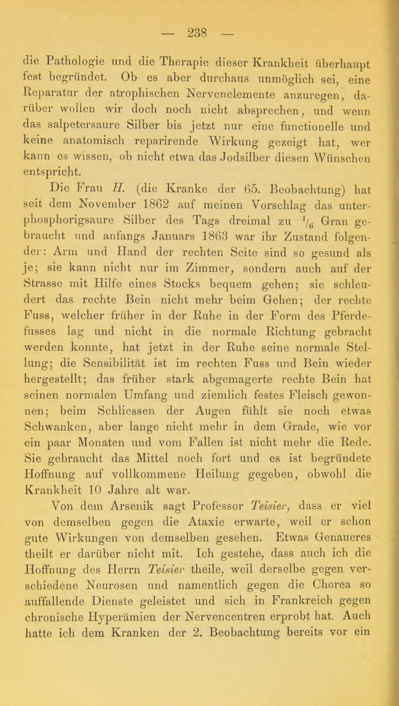 die Pathologie und die Therapie dieser Krankheit überliaupt fest begründet. Ob es aber durchaus unmöglich sei, eine Reparatur der atrophischen Nervcnelemerite anzuregen, da- rüber wollen wir doch noch nicht absprechen, und wenn das salpetersaure Silber bis jetzt nur eine functionelle und keine anatomisch reparirende Wirkung gezeigt hat, wer kann es wissen, ob nicht etwa das Jodsilber diesen Wünschen entspricht. Die Frau H. (die Kranke der 65. Beobachtung) hat seit dem November 1862 auf meinen Vorschlag das unter- phosphorigsaure Silber des Tags dreimal zu '/„ Gran ge- braucht und anfangs Januars 1863 war ihr Zustand folgen- der; Arm und Hand der rechten Seite sind so gesund als je; sie kann nicht nur im Zimmer, sondern auch auf der Strasse mit Hilfe eines Stocks bequem gehen; sie schleu- dert das rechte Bein nicht mehr beim Gehen; der rechte Fuss, welcher früher in der Ruhe in der Form des Pferde- fusses lag und nicht in die normale Richtung gebracht werden konnte, hat jetzt in der Ruhe seine normale Stel- lung; die Sensibilität ist im rechten Fuss und Bein wieder hergestellt; das früher stark abgemagerte rechte Bein hat seinen normalen Umfang und ziemlich festes Fleisch gewon- nen; beim Schliessen der Augen fühlt sie noch etwas Schwanken, aber lange nicht mehr in dem Grade, wie vor ein paar Monaten und vom Fallen ist nicht mehr die Rede. Sie gebraucht das Mittel noch fort und es ist begründete Hoffnung auf vollkommene Heilung gegeben, obwohl die Krankheit 10 Jahre alt war. Von dem Arsenik sagt Professor Teisier, dass er viel von demselben gegen die Ataxie erwarte, weil er schon gute Wirkungen von demselben gesehen. Etwas Genaueres theilt er darüber nicht mit. Ich gestehe, dass aueh ich die Hoffnung des Herrn Teisier theile, weil derselbe gegen ver- schiedene Neurosen und namentlich gegen die Chorea so auffallende Dienste geleistet und sich in Frankreich gegen chronische Hyperämien der Nervencenti'en erprobt hat. Auch hatte ich dem Kranken der 2. Beobachtung bereits vor ein